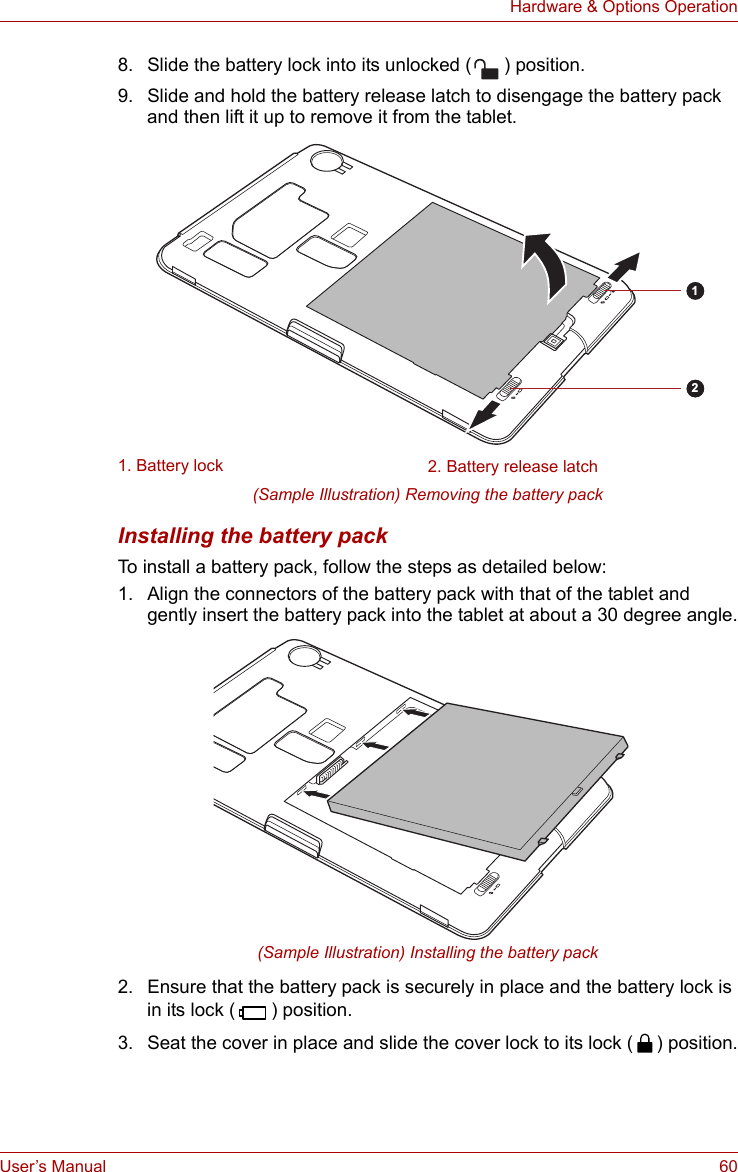 User’s Manual 60Hardware &amp; Options Operation8. Slide the battery lock into its unlocked ( ) position.9. Slide and hold the battery release latch to disengage the battery pack and then lift it up to remove it from the tablet.(Sample Illustration) Removing the battery packInstalling the battery packTo install a battery pack, follow the steps as detailed below:1. Align the connectors of the battery pack with that of the tablet and gently insert the battery pack into the tablet at about a 30 degree angle.(Sample Illustration) Installing the battery pack2. Ensure that the battery pack is securely in place and the battery lock is in its lock ( ) position.3. Seat the cover in place and slide the cover lock to its lock ( ) position.1. Battery lock 2. Battery release latch12