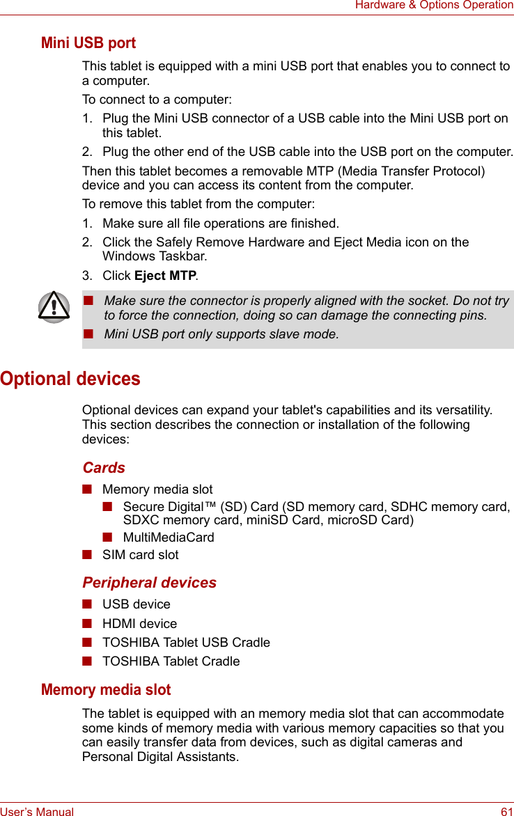 User’s Manual 61Hardware &amp; Options OperationMini USB portThis tablet is equipped with a mini USB port that enables you to connect to a computer.To connect to a computer:1. Plug the Mini USB connector of a USB cable into the Mini USB port on this tablet. 2. Plug the other end of the USB cable into the USB port on the computer.Then this tablet becomes a removable MTP (Media Transfer Protocol) device and you can access its content from the computer.To remove this tablet from the computer:1. Make sure all file operations are finished.2. Click the Safely Remove Hardware and Eject Media icon on the Windows Taskbar.3. Click Eject MTP.Optional devicesOptional devices can expand your tablet&apos;s capabilities and its versatility. This section describes the connection or installation of the following devices:Cards■Memory media slot■Secure Digital™ (SD) Card (SD memory card, SDHC memory card, SDXC memory card, miniSD Card, microSD Card)■MultiMediaCard■SIM card slotPeripheral devices■USB device■HDMI device■TOSHIBA Tablet USB Cradle■TOSHIBA Tablet CradleMemory media slotThe tablet is equipped with an memory media slot that can accommodate some kinds of memory media with various memory capacities so that you can easily transfer data from devices, such as digital cameras and Personal Digital Assistants.■Make sure the connector is properly aligned with the socket. Do not try to force the connection, doing so can damage the connecting pins.■Mini USB port only supports slave mode.