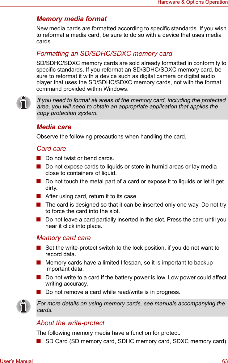 User’s Manual 63Hardware &amp; Options OperationMemory media formatNew media cards are formatted according to specific standards. If you wish to reformat a media card, be sure to do so with a device that uses media cards.Formatting an SD/SDHC/SDXC memory cardSD/SDHC/SDXC memory cards are sold already formatted in conformity to specific standards. If you reformat an SD/SDHC/SDXC memory card, be sure to reformat it with a device such as digital camera or digital audio player that uses the SD/SDHC/SDXC memory cards, not with the format command provided within Windows.Media careObserve the following precautions when handling the card.Card care■Do not twist or bend cards.■Do not expose cards to liquids or store in humid areas or lay media close to containers of liquid.■Do not touch the metal part of a card or expose it to liquids or let it get dirty.■After using card, return it to its case.■The card is designed so that it can be inserted only one way. Do not try to force the card into the slot.■Do not leave a card partially inserted in the slot. Press the card until you hear it click into place.Memory card care■Set the write-protect switch to the lock position, if you do not want to record data.■Memory cards have a limited lifespan, so it is important to backup important data.■Do not write to a card if the battery power is low. Low power could affect writing accuracy.■Do not remove a card while read/write is in progress.About the write-protectThe following memory media have a function for protect.■SD Card (SD memory card, SDHC memory card, SDXC memory card)If you need to format all areas of the memory card, including the protected area, you will need to obtain an appropriate application that applies the copy protection system.For more details on using memory cards, see manuals accompanying the cards.