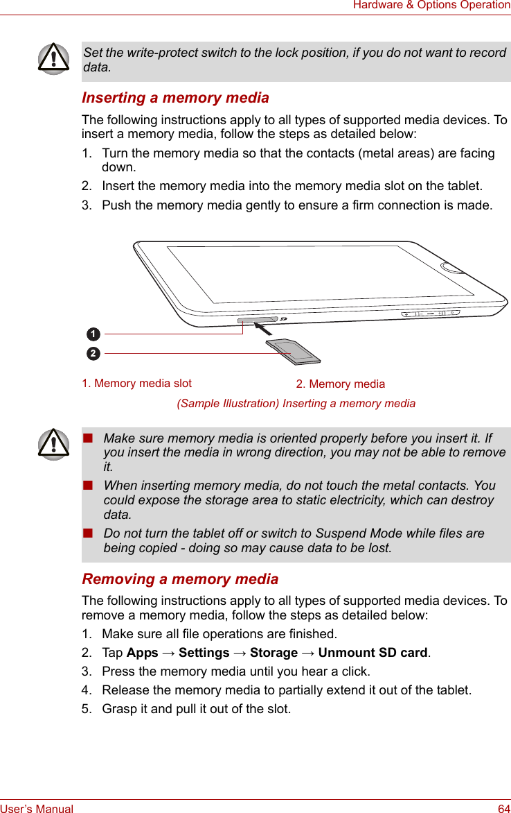 User’s Manual 64Hardware &amp; Options OperationInserting a memory mediaThe following instructions apply to all types of supported media devices. To insert a memory media, follow the steps as detailed below:1. Turn the memory media so that the contacts (metal areas) are facing down.2. Insert the memory media into the memory media slot on the tablet.3. Push the memory media gently to ensure a firm connection is made.(Sample Illustration) Inserting a memory mediaRemoving a memory mediaThe following instructions apply to all types of supported media devices. To remove a memory media, follow the steps as detailed below:1. Make sure all file operations are finished.2. Tap Apps → Settings → Storage → Unmount SD card.3. Press the memory media until you hear a click.4. Release the memory media to partially extend it out of the tablet.5. Grasp it and pull it out of the slot.Set the write-protect switch to the lock position, if you do not want to record data.1. Memory media slot 2. Memory media21■Make sure memory media is oriented properly before you insert it. If you insert the media in wrong direction, you may not be able to remove it.■When inserting memory media, do not touch the metal contacts. You could expose the storage area to static electricity, which can destroy data.■Do not turn the tablet off or switch to Suspend Mode while files are being copied - doing so may cause data to be lost.