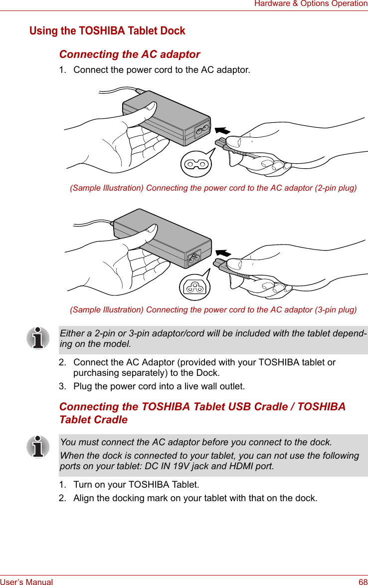 User’s Manual 68Hardware &amp; Options OperationUsing the TOSHIBA Tablet DockConnecting the AC adaptor1. Connect the power cord to the AC adaptor.(Sample Illustration) Connecting the power cord to the AC adaptor (2-pin plug)(Sample Illustration) Connecting the power cord to the AC adaptor (3-pin plug)2. Connect the AC Adaptor (provided with your TOSHIBA tablet or purchasing separately) to the Dock.3. Plug the power cord into a live wall outlet.Connecting the TOSHIBA Tablet USB Cradle / TOSHIBA Tablet Cradle1. Turn on your TOSHIBA Tablet.2. Align the docking mark on your tablet with that on the dock.Either a 2-pin or 3-pin adaptor/cord will be included with the tablet depend-ing on the model.You must connect the AC adaptor before you connect to the dock.When the dock is connected to your tablet, you can not use the following ports on your tablet: DC IN 19V jack and HDMI port.