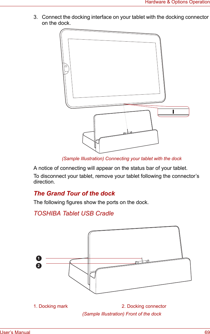 User’s Manual 69Hardware &amp; Options Operation3. Connect the docking interface on your tablet with the docking connector on the dock.(Sample Illustration) Connecting your tablet with the dockA notice of connecting will appear on the status bar of your tablet.To disconnect your tablet, remove your tablet following the connector’s direction.The Grand Tour of the dockThe following figures show the ports on the dock.TOSHIBA Tablet USB Cradle(Sample Illustration) Front of the dock1. Docking mark 2. Docking connector21