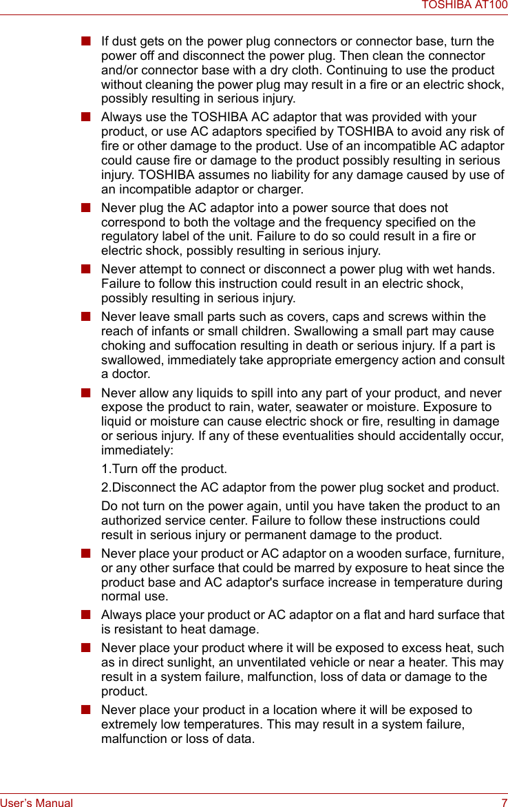 User’s Manual 7TOSHIBA AT100■If dust gets on the power plug connectors or connector base, turn the power off and disconnect the power plug. Then clean the connector and/or connector base with a dry cloth. Continuing to use the product without cleaning the power plug may result in a fire or an electric shock, possibly resulting in serious injury.■Always use the TOSHIBA AC adaptor that was provided with your product, or use AC adaptors specified by TOSHIBA to avoid any risk of fire or other damage to the product. Use of an incompatible AC adaptor could cause fire or damage to the product possibly resulting in serious injury. TOSHIBA assumes no liability for any damage caused by use of an incompatible adaptor or charger.■Never plug the AC adaptor into a power source that does not correspond to both the voltage and the frequency specified on the regulatory label of the unit. Failure to do so could result in a fire or electric shock, possibly resulting in serious injury.■Never attempt to connect or disconnect a power plug with wet hands. Failure to follow this instruction could result in an electric shock, possibly resulting in serious injury.■Never leave small parts such as covers, caps and screws within the reach of infants or small children. Swallowing a small part may cause choking and suffocation resulting in death or serious injury. If a part is swallowed, immediately take appropriate emergency action and consult a doctor.■Never allow any liquids to spill into any part of your product, and never expose the product to rain, water, seawater or moisture. Exposure to liquid or moisture can cause electric shock or fire, resulting in damage or serious injury. If any of these eventualities should accidentally occur, immediately:1.Turn off the product.2.Disconnect the AC adaptor from the power plug socket and product.Do not turn on the power again, until you have taken the product to an authorized service center. Failure to follow these instructions could result in serious injury or permanent damage to the product.■Never place your product or AC adaptor on a wooden surface, furniture, or any other surface that could be marred by exposure to heat since the product base and AC adaptor&apos;s surface increase in temperature during normal use.■Always place your product or AC adaptor on a flat and hard surface that is resistant to heat damage.■Never place your product where it will be exposed to excess heat, such as in direct sunlight, an unventilated vehicle or near a heater. This may result in a system failure, malfunction, loss of data or damage to the product.■Never place your product in a location where it will be exposed to extremely low temperatures. This may result in a system failure, malfunction or loss of data.