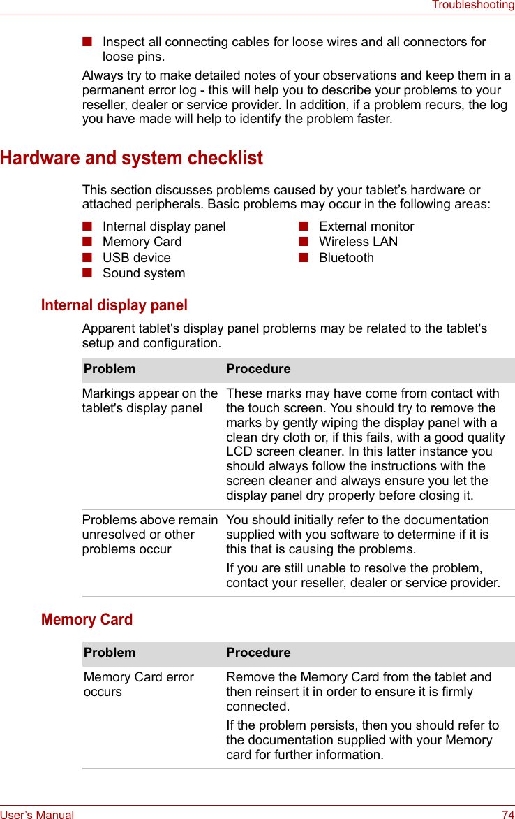 User’s Manual 74Troubleshooting■Inspect all connecting cables for loose wires and all connectors for loose pins.Always try to make detailed notes of your observations and keep them in a permanent error log - this will help you to describe your problems to your reseller, dealer or service provider. In addition, if a problem recurs, the log you have made will help to identify the problem faster.Hardware and system checklistThis section discusses problems caused by your tablet’s hardware or attached peripherals. Basic problems may occur in the following areas:Internal display panelApparent tablet&apos;s display panel problems may be related to the tablet&apos;s setup and configuration.Memory Card■Internal display panel■Memory Card■USB device■Sound system■External monitor■Wireless LAN■BluetoothProblem ProcedureMarkings appear on the tablet&apos;s display panelThese marks may have come from contact with the touch screen. You should try to remove the marks by gently wiping the display panel with a clean dry cloth or, if this fails, with a good quality LCD screen cleaner. In this latter instance you should always follow the instructions with the screen cleaner and always ensure you let the display panel dry properly before closing it.Problems above remain unresolved or other problems occurYou should initially refer to the documentation supplied with you software to determine if it is this that is causing the problems. If you are still unable to resolve the problem, contact your reseller, dealer or service provider.Problem ProcedureMemory Card error occursRemove the Memory Card from the tablet and then reinsert it in order to ensure it is firmly connected.If the problem persists, then you should refer to the documentation supplied with your Memory card for further information.