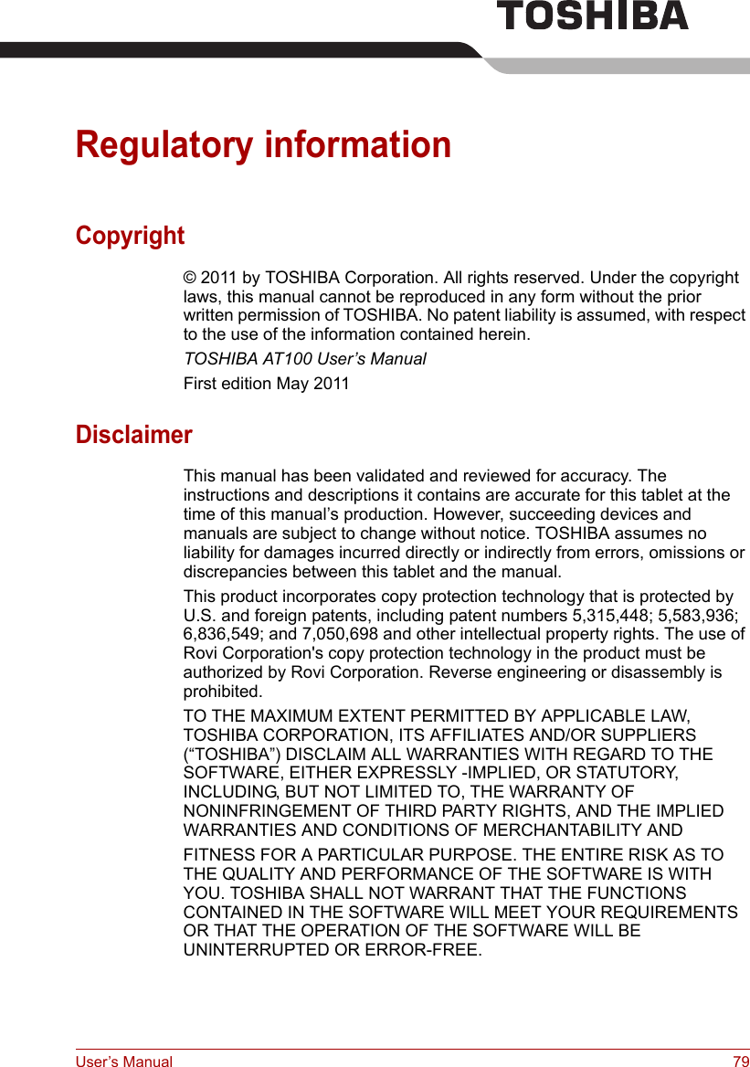 User’s Manual 79Regulatory informationCopyright© 2011 by TOSHIBA Corporation. All rights reserved. Under the copyright laws, this manual cannot be reproduced in any form without the prior written permission of TOSHIBA. No patent liability is assumed, with respect to the use of the information contained herein.TOSHIBA AT100 User’s ManualFirst edition May 2011DisclaimerThis manual has been validated and reviewed for accuracy. The instructions and descriptions it contains are accurate for this tablet at the time of this manual’s production. However, succeeding devices and manuals are subject to change without notice. TOSHIBA assumes no liability for damages incurred directly or indirectly from errors, omissions or discrepancies between this tablet and the manual.This product incorporates copy protection technology that is protected by U.S. and foreign patents, including patent numbers 5,315,448; 5,583,936; 6,836,549; and 7,050,698 and other intellectual property rights. The use of Rovi Corporation&apos;s copy protection technology in the product must be authorized by Rovi Corporation. Reverse engineering or disassembly is prohibited.TO THE MAXIMUM EXTENT PERMITTED BY APPLICABLE LAW, TOSHIBA CORPORATION, ITS AFFILIATES AND/OR SUPPLIERS (“TOSHIBA”) DISCLAIM ALL WARRANTIES WITH REGARD TO THE SOFTWARE, EITHER EXPRESSLY -IMPLIED, OR STATUTORY, INCLUDING, BUT NOT LIMITED TO, THE WARRANTY OF NONINFRINGEMENT OF THIRD PARTY RIGHTS, AND THE IMPLIED WARRANTIES AND CONDITIONS OF MERCHANTABILITY ANDFITNESS FOR A PARTICULAR PURPOSE. THE ENTIRE RISK AS TO THE QUALITY AND PERFORMANCE OF THE SOFTWARE IS WITH YOU. TOSHIBA SHALL NOT WARRANT THAT THE FUNCTIONS CONTAINED IN THE SOFTWARE WILL MEET YOUR REQUIREMENTS OR THAT THE OPERATION OF THE SOFTWARE WILL BE UNINTERRUPTED OR ERROR-FREE.