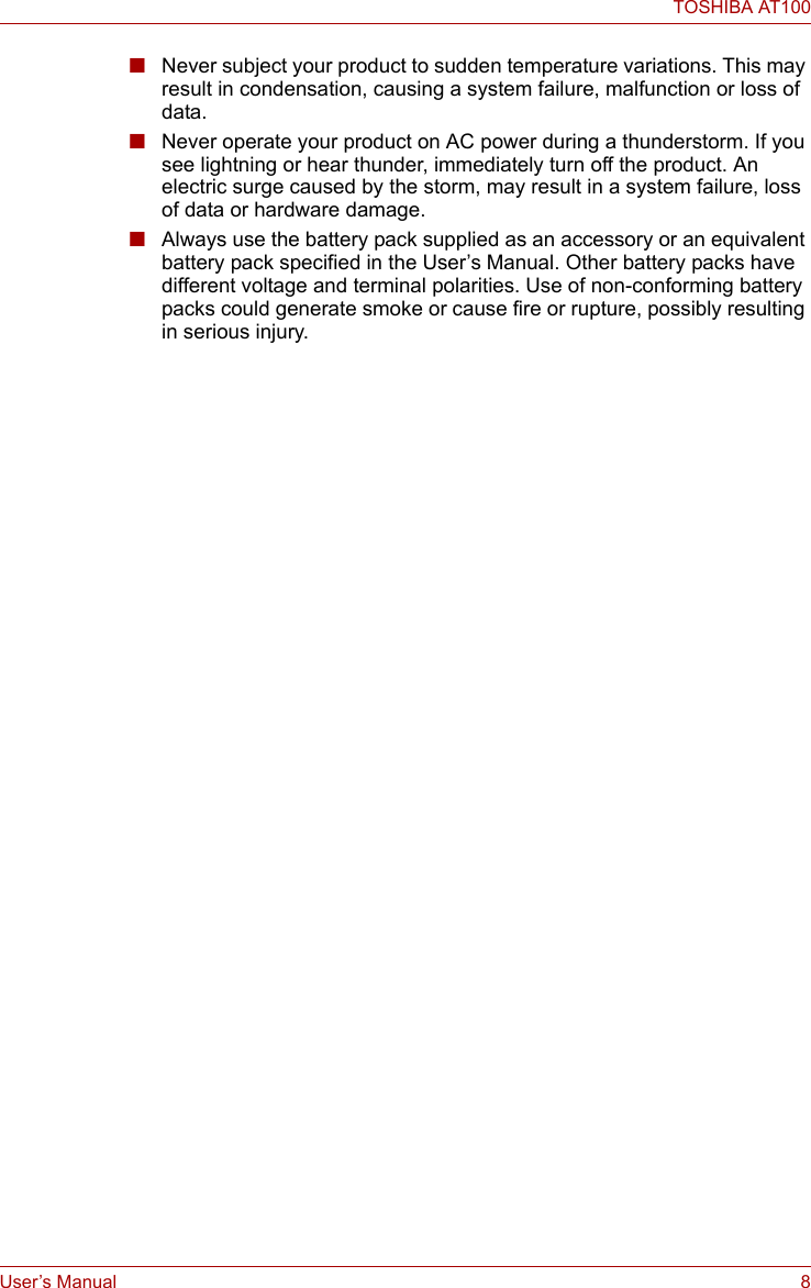 User’s Manual 8TOSHIBA AT100■Never subject your product to sudden temperature variations. This may result in condensation, causing a system failure, malfunction or loss of data.■Never operate your product on AC power during a thunderstorm. If you see lightning or hear thunder, immediately turn off the product. An electric surge caused by the storm, may result in a system failure, loss of data or hardware damage.■Always use the battery pack supplied as an accessory or an equivalent battery pack specified in the User’s Manual. Other battery packs have different voltage and terminal polarities. Use of non-conforming battery packs could generate smoke or cause fire or rupture, possibly resulting in serious injury.