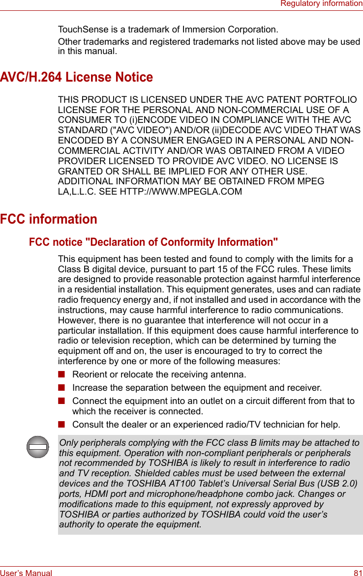 User’s Manual 81Regulatory informationTouchSense is a trademark of Immersion Corporation.Other trademarks and registered trademarks not listed above may be used in this manual.AVC/H.264 License NoticeTHIS PRODUCT IS LICENSED UNDER THE AVC PATENT PORTFOLIO LICENSE FOR THE PERSONAL AND NON-COMMERCIAL USE OF A CONSUMER TO (i)ENCODE VIDEO IN COMPLIANCE WITH THE AVC STANDARD (&quot;AVC VIDEO&quot;) AND/OR (ii)DECODE AVC VIDEO THAT WAS ENCODED BY A CONSUMER ENGAGED IN A PERSONAL AND NON-COMMERCIAL ACTIVITY AND/OR WAS OBTAINED FROM A VIDEO PROVIDER LICENSED TO PROVIDE AVC VIDEO. NO LICENSE IS GRANTED OR SHALL BE IMPLIED FOR ANY OTHER USE. ADDITIONAL INFORMATION MAY BE OBTAINED FROM MPEG LA,L.L.C. SEE HTTP://WWW.MPEGLA.COMFCC informationFCC notice &quot;Declaration of Conformity Information&quot;This equipment has been tested and found to comply with the limits for a Class B digital device, pursuant to part 15 of the FCC rules. These limits are designed to provide reasonable protection against harmful interference in a residential installation. This equipment generates, uses and can radiate radio frequency energy and, if not installed and used in accordance with the instructions, may cause harmful interference to radio communications. However, there is no guarantee that interference will not occur in a particular installation. If this equipment does cause harmful interference to radio or television reception, which can be determined by turning the equipment off and on, the user is encouraged to try to correct the interference by one or more of the following measures:■Reorient or relocate the receiving antenna.■Increase the separation between the equipment and receiver.■Connect the equipment into an outlet on a circuit different from that to which the receiver is connected.■Consult the dealer or an experienced radio/TV technician for help.Only peripherals complying with the FCC class B limits may be attached to this equipment. Operation with non-compliant peripherals or peripherals not recommended by TOSHIBA is likely to result in interference to radio and TV reception. Shielded cables must be used between the external devices and the TOSHIBA AT100 Tablet’s Universal Serial Bus (USB 2.0) ports, HDMI port and microphone/headphone combo jack. Changes or modifications made to this equipment, not expressly approved by TOSHIBA or parties authorized by TOSHIBA could void the user’s authority to operate the equipment.