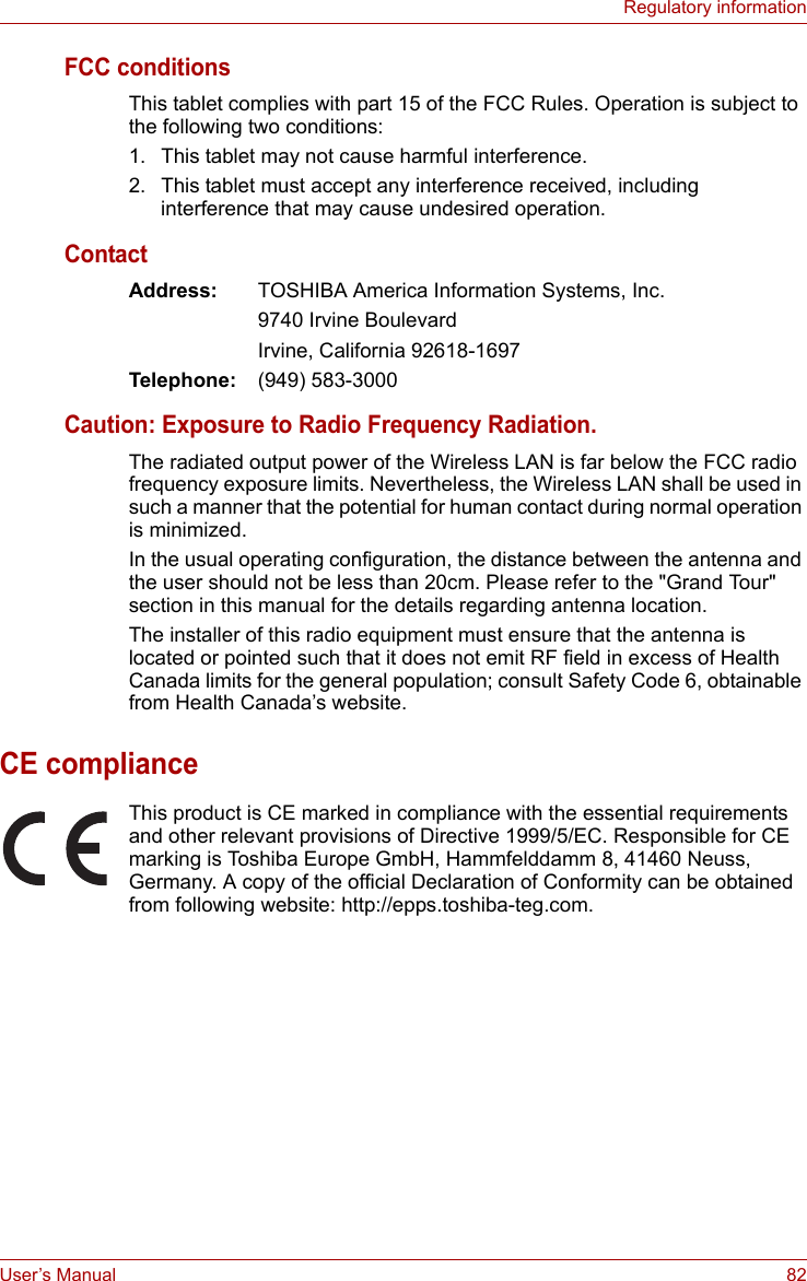User’s Manual 82Regulatory informationFCC conditionsThis tablet complies with part 15 of the FCC Rules. Operation is subject to the following two conditions:1. This tablet may not cause harmful interference.2. This tablet must accept any interference received, including interference that may cause undesired operation.ContactAddress: TOSHIBA America Information Systems, Inc.9740 Irvine BoulevardIrvine, California 92618-1697Telephone: (949) 583-3000Caution: Exposure to Radio Frequency Radiation.The radiated output power of the Wireless LAN is far below the FCC radio frequency exposure limits. Nevertheless, the Wireless LAN shall be used in such a manner that the potential for human contact during normal operation is minimized.In the usual operating configuration, the distance between the antenna and the user should not be less than 20cm. Please refer to the &quot;Grand Tour&quot; section in this manual for the details regarding antenna location.The installer of this radio equipment must ensure that the antenna is located or pointed such that it does not emit RF field in excess of Health Canada limits for the general population; consult Safety Code 6, obtainable from Health Canada’s website.CE complianceThis product is CE marked in compliance with the essential requirements and other relevant provisions of Directive 1999/5/EC. Responsible for CE marking is Toshiba Europe GmbH, Hammfelddamm 8, 41460 Neuss, Germany. A copy of the official Declaration of Conformity can be obtained from following website: http://epps.toshiba-teg.com.
