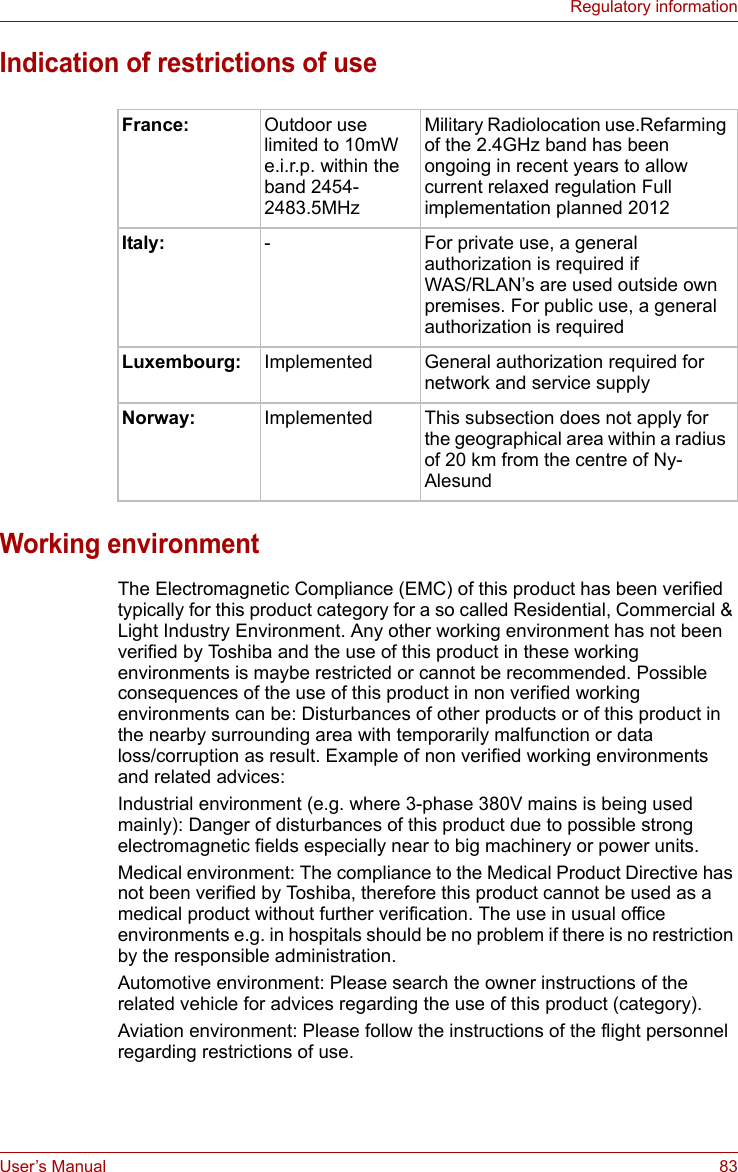 User’s Manual 83Regulatory informationIndication of restrictions of useWorking environmentThe Electromagnetic Compliance (EMC) of this product has been verified typically for this product category for a so called Residential, Commercial &amp; Light Industry Environment. Any other working environment has not been verified by Toshiba and the use of this product in these working environments is maybe restricted or cannot be recommended. Possible consequences of the use of this product in non verified working environments can be: Disturbances of other products or of this product in the nearby surrounding area with temporarily malfunction or data loss/corruption as result. Example of non verified working environments and related advices:Industrial environment (e.g. where 3-phase 380V mains is being used mainly): Danger of disturbances of this product due to possible strong electromagnetic fields especially near to big machinery or power units.Medical environment: The compliance to the Medical Product Directive has not been verified by Toshiba, therefore this product cannot be used as a medical product without further verification. The use in usual office environments e.g. in hospitals should be no problem if there is no restriction by the responsible administration.Automotive environment: Please search the owner instructions of the related vehicle for advices regarding the use of this product (category).Aviation environment: Please follow the instructions of the flight personnel regarding restrictions of use.France: Outdoor use limited to 10mW e.i.r.p. within the band 2454-2483.5MHzMilitary Radiolocation use.Refarming of the 2.4GHz band has been ongoing in recent years to allow current relaxed regulation Full implementation planned 2012Italy: - For private use, a general authorization is required if WAS/RLAN’s are used outside own premises. For public use, a general authorization is requiredLuxembourg: Implemented General authorization required for network and service supplyNorway: Implemented This subsection does not apply for the geographical area within a radius of 20 km from the centre of Ny-Alesund