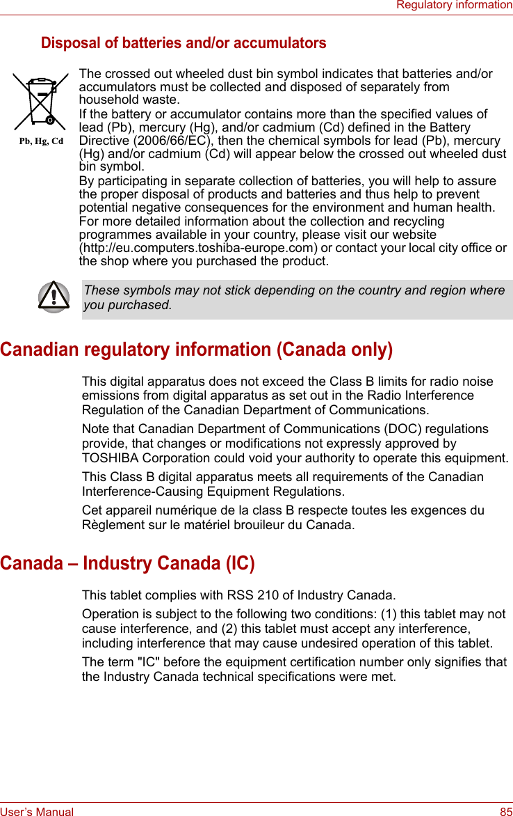 User’s Manual 85Regulatory informationDisposal of batteries and/or accumulatorsCanadian regulatory information (Canada only)This digital apparatus does not exceed the Class B limits for radio noise emissions from digital apparatus as set out in the Radio Interference Regulation of the Canadian Department of Communications.Note that Canadian Department of Communications (DOC) regulations provide, that changes or modifications not expressly approved by TOSHIBA Corporation could void your authority to operate this equipment.This Class B digital apparatus meets all requirements of the Canadian Interference-Causing Equipment Regulations.Cet appareil numérique de la class B respecte toutes les exgences du Règlement sur le matériel brouileur du Canada.Canada – Industry Canada (IC)This tablet complies with RSS 210 of Industry Canada.Operation is subject to the following two conditions: (1) this tablet may not cause interference, and (2) this tablet must accept any interference, including interference that may cause undesired operation of this tablet.The term &quot;IC&quot; before the equipment certification number only signifies that the Industry Canada technical specifications were met.The crossed out wheeled dust bin symbol indicates that batteries and/or accumulators must be collected and disposed of separately from household waste.If the battery or accumulator contains more than the specified values of lead (Pb), mercury (Hg), and/or cadmium (Cd) defined in the Battery Directive (2006/66/EC), then the chemical symbols for lead (Pb), mercury (Hg) and/or cadmium (Cd) will appear below the crossed out wheeled dust bin symbol.By participating in separate collection of batteries, you will help to assure the proper disposal of products and batteries and thus help to prevent potential negative consequences for the environment and human health. For more detailed information about the collection and recycling programmes available in your country, please visit our website (http://eu.computers.toshiba-europe.com) or contact your local city office or the shop where you purchased the product.These symbols may not stick depending on the country and region where you purchased.