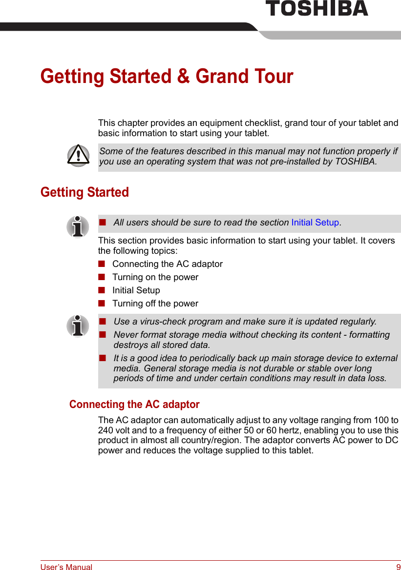 User’s Manual 9Getting Started &amp; Grand TourThis chapter provides an equipment checklist, grand tour of your tablet and basic information to start using your tablet.Getting StartedThis section provides basic information to start using your tablet. It covers the following topics:■Connecting the AC adaptor■Turning on the power■Initial Setup■Turning off the powerConnecting the AC adaptorThe AC adaptor can automatically adjust to any voltage ranging from 100 to 240 volt and to a frequency of either 50 or 60 hertz, enabling you to use this product in almost all country/region. The adaptor converts AC power to DC power and reduces the voltage supplied to this tablet.Some of the features described in this manual may not function properly if you use an operating system that was not pre-installed by TOSHIBA.■All users should be sure to read the section Initial Setup.■Use a virus-check program and make sure it is updated regularly.■Never format storage media without checking its content - formatting destroys all stored data.■It is a good idea to periodically back up main storage device to external media. General storage media is not durable or stable over long periods of time and under certain conditions may result in data loss.