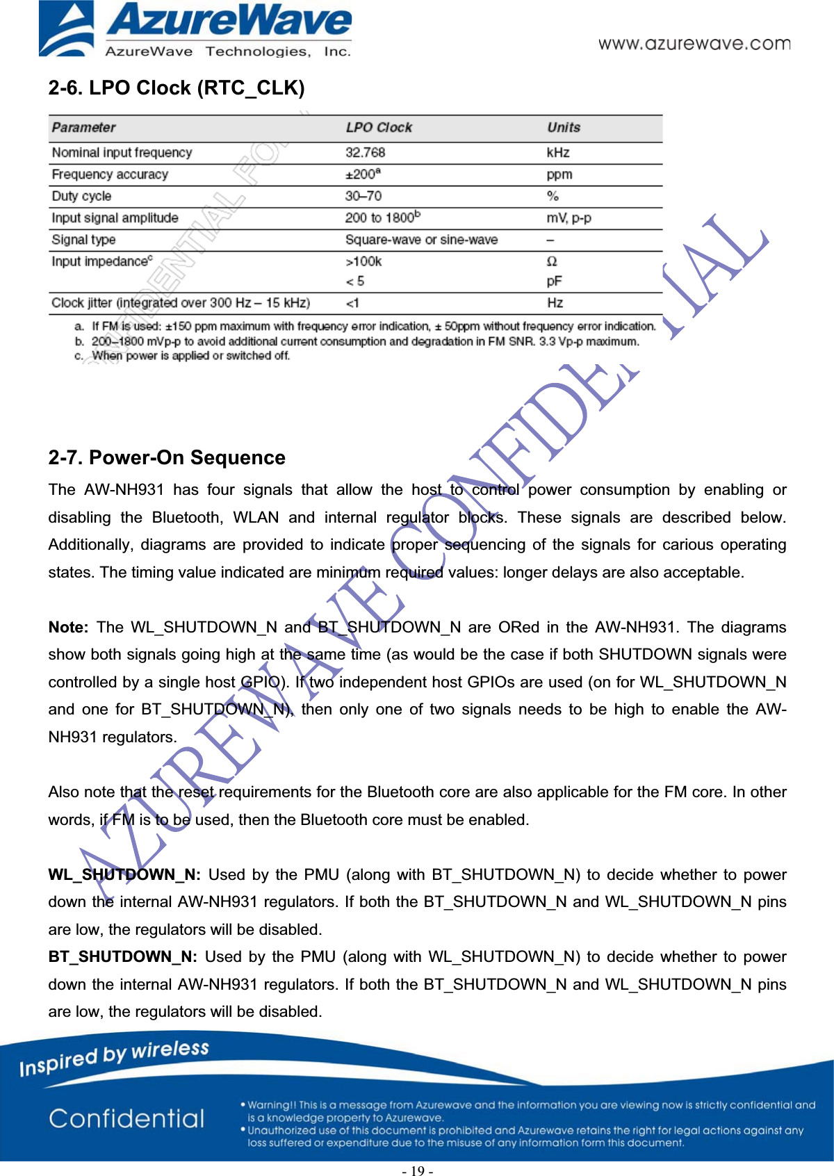 2-6. LPO Clock (RTC_CLK)    2-7. Power-On Sequence  The AW-NH931 has four signals that allow the host to control power consumption by enabling or disabling the Bluetooth, WLAN and internal regulator blocks. These signals are described below. Additionally, diagrams are provided to indicate proper sequencing of the signals for carious operating states. The timing value indicated are minimum required values: longer delays are also acceptable. Note:  The WL_SHUTDOWN_N and BT_SHUTDOWN_N are ORed in the AW-NH931. The diagrams show both signals going high at the same time (as would be the case if both SHUTDOWN signals were controlled by a single host GPIO). If two independent host GPIOs are used (on for WL_SHUTDOWN_N and one for BT_SHUTDOWN_N), then only one of two signals needs to be high to enable the AW-NH931 regulators. Also note that the reset requirements for the Bluetooth core are also applicable for the FM core. In other words, if FM is to be used, then the Bluetooth core must be enabled. WL_SHUTDOWN_N:  Used by the PMU (along with BT_SHUTDOWN_N) to decide whether to power down the internal AW-NH931 regulators. If both the BT_SHUTDOWN_N and WL_SHUTDOWN_N pins are low, the regulators will be disabled. BT_SHUTDOWN_N:  Used by the PMU (along with WL_SHUTDOWN_N) to decide whether to power down the internal AW-NH931 regulators. If both the BT_SHUTDOWN_N and WL_SHUTDOWN_N pins are low, the regulators will be disabled. -19-