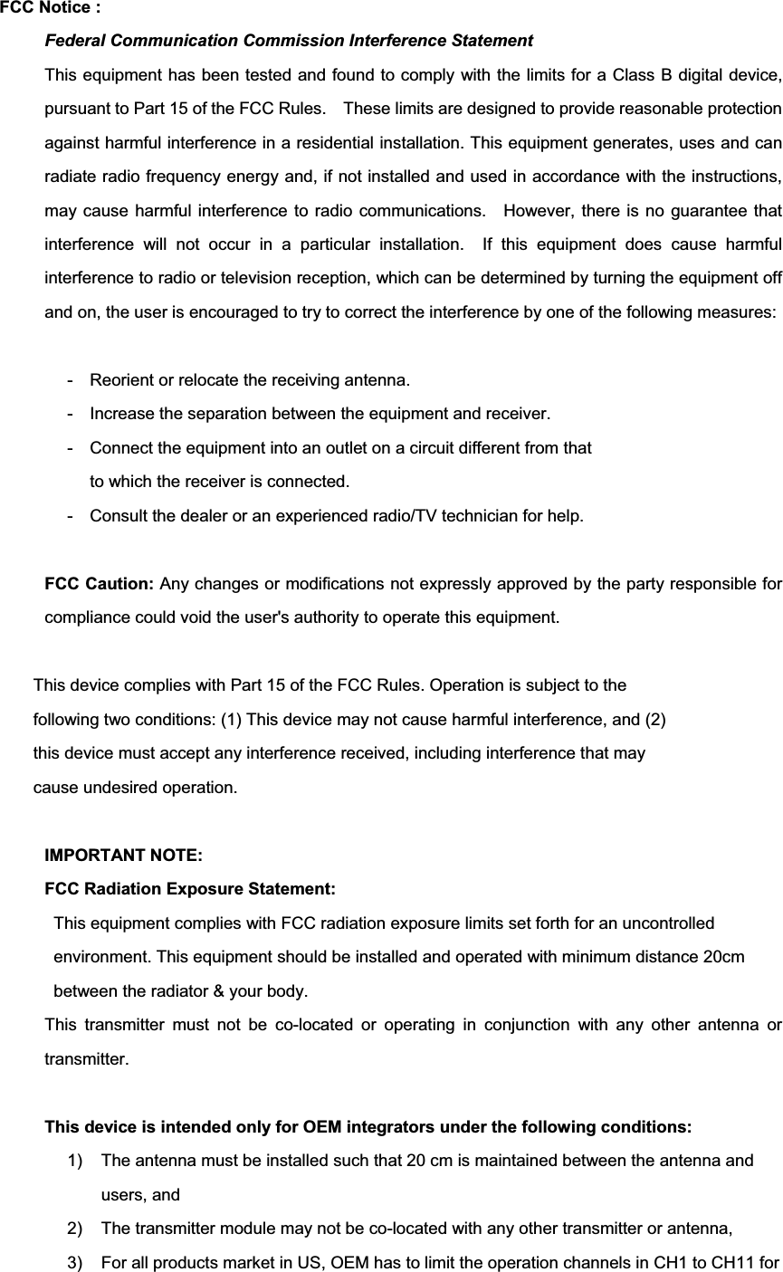 FCC Notice : Federal Communication Commission Interference Statement This equipment has been tested and found to comply with the limits for a Class B digital device, pursuant to Part 15 of the FCC Rules.    These limits are designed to provide reasonable protection against harmful interference in a residential installation. This equipment generates, uses and can radiate radio frequency energy and, if not installed and used in accordance with the instructions, may cause harmful interference to radio communications.    However, there is no guarantee that interference will not occur in a particular installation.  If this equipment does cause harmful interference to radio or television reception, which can be determined by turning the equipment off and on, the user is encouraged to try to correct the interference by one of the following measures: -  Reorient or relocate the receiving antenna. -  Increase the separation between the equipment and receiver. -  Connect the equipment into an outlet on a circuit different from that to which the receiver is connected. -  Consult the dealer or an experienced radio/TV technician for help. FCC Caution: Any changes or modifications not expressly approved by the party responsible for compliance could void the user&apos;s authority to operate this equipment. This device complies with Part 15 of the FCC Rules. Operation is subject to the   following two conditions: (1) This device may not cause harmful interference, and (2)   this device must accept any interference received, including interference that may   cause undesired operation. IMPORTANT NOTE: FCC Radiation Exposure Statement: This equipment complies with FCC radiation exposure limits set forth for an uncontrolled environment. This equipment should be installed and operated with minimum distance 20cm between the radiator &amp; your body. This transmitter must not be co-located or operating in conjunction with any other antenna or transmitter.This device is intended only for OEM integrators under the following conditions: 1)  The antenna must be installed such that 20 cm is maintained between the antenna and users, and   2)  The transmitter module may not be co-located with any other transmitter or antenna,   3)  For all products market in US, OEM has to limit the operation channels in CH1 to CH11 for 
