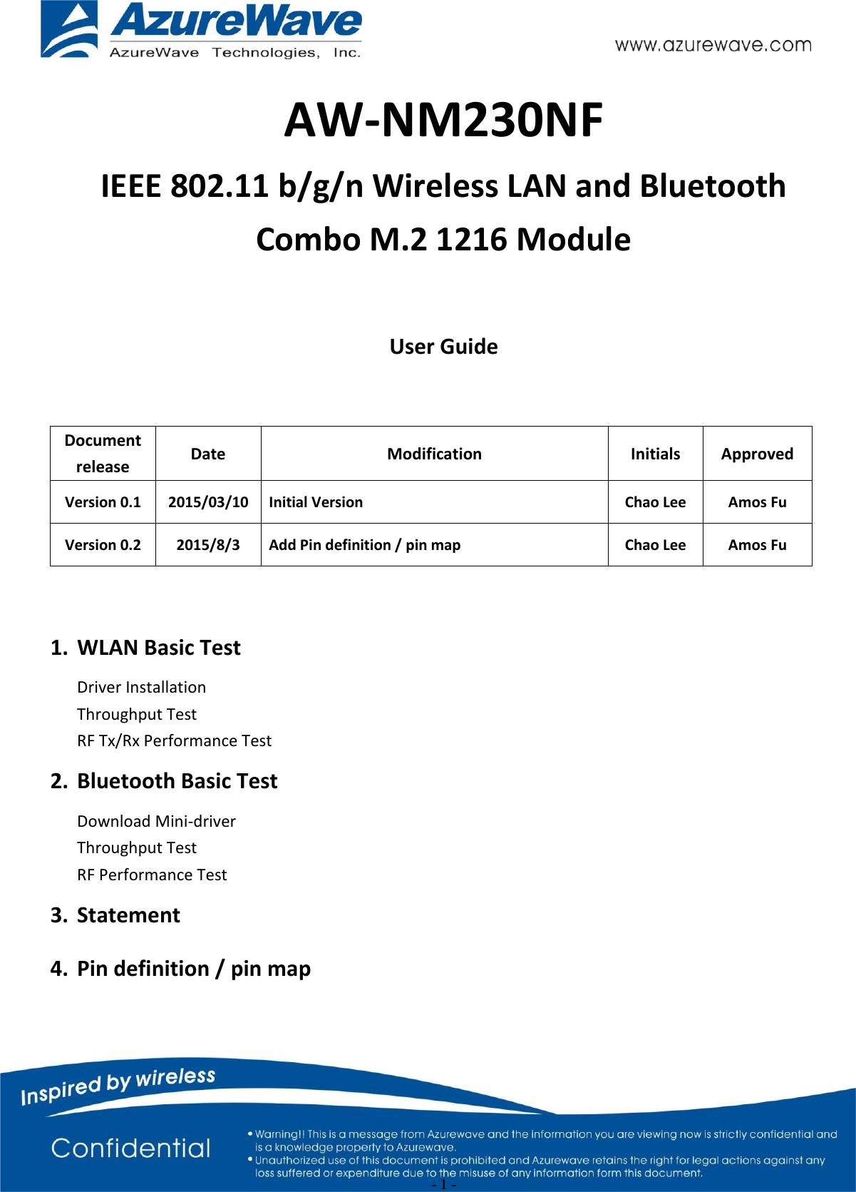  - 1 - AW-NM230NF IEEE 802.11 b/g/n Wireless LAN and Bluetooth Combo M.2 1216 Module  User Guide  Document release Date Modification Initials Approved Version 0.1 2015/03/10 Initial Version Chao Lee Amos Fu Version 0.2 2015/8/3 Add Pin definition / pin map Chao Lee Amos Fu  1. WLAN Basic Test  Driver Installation  Throughput Test  RF Tx/Rx Performance Test 2. Bluetooth Basic Test  Download Mini-driver  Throughput Test  RF Performance Test 3. Statement 4. Pin definition / pin map 