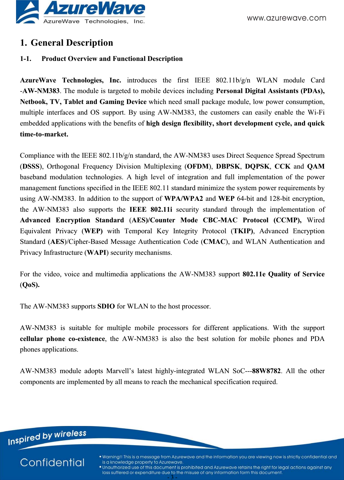                                                  - 3 - 1. General Description 1-1. Product Overview and Functional Description AzureWave Technologies, Inc. introduces the first IEEE 802.11b/g/n WLAN module Card -AW-NM383. The module is targeted to mobile devices including Personal Digital Assistants (PDAs), Netbook, TV, Tablet and Gaming Device which need small package module, low power consumption, multiple interfaces and OS support. By using AW-NM383, the customers can easily enable the Wi-Fi embedded applications with the benefits of high design flexibility, short development cycle, and quick time-to-market.    Compliance with the IEEE 802.11b/g/n standard, the AW-NM383 uses Direct Sequence Spread Spectrum (DSSS), Orthogonal Frequency Division Multiplexing (OFDM),  DBPSK,  DQPSK,  CCK and QAMbaseband modulation technologies. A high level of integration and full implementation of the power management functions specified in the IEEE 802.11 standard minimize the system power requirements by using AW-NM383. In addition to the support of WPA/WPA2 and WEP 64-bit and 128-bit encryption, the AW-NM383 also supports the IEEE 802.11i security standard through the implementation of Advanced Encryption Standard (AES)/Counter Mode CBC-MAC Protocol (CCMP), Wired Equivalent Privacy (WEP) with Temporal Key Integrity Protocol (TKIP), Advanced Encryption Standard (AES)/Cipher-Based Message Authentication Code (CMAC), and WLAN Authentication and Privacy Infrastructure (WAPI) security mechanisms. For the video, voice and multimedia applications the AW-NM383 support 802.11e Quality of Service (QoS). The AW-NM383 supports SDIO for WLAN to the host processor.   AW-NM383 is suitable for multiple mobile processors for different applications. With the support cellular phone co-existence, the AW-NM383 is also the best solution for mobile phones and PDA phones applications. AW-NM383 module adopts Marvell’s latest highly-integrated WLAN SoC---88W8782. All the other components are implemented by all means to reach the mechanical specification required.   