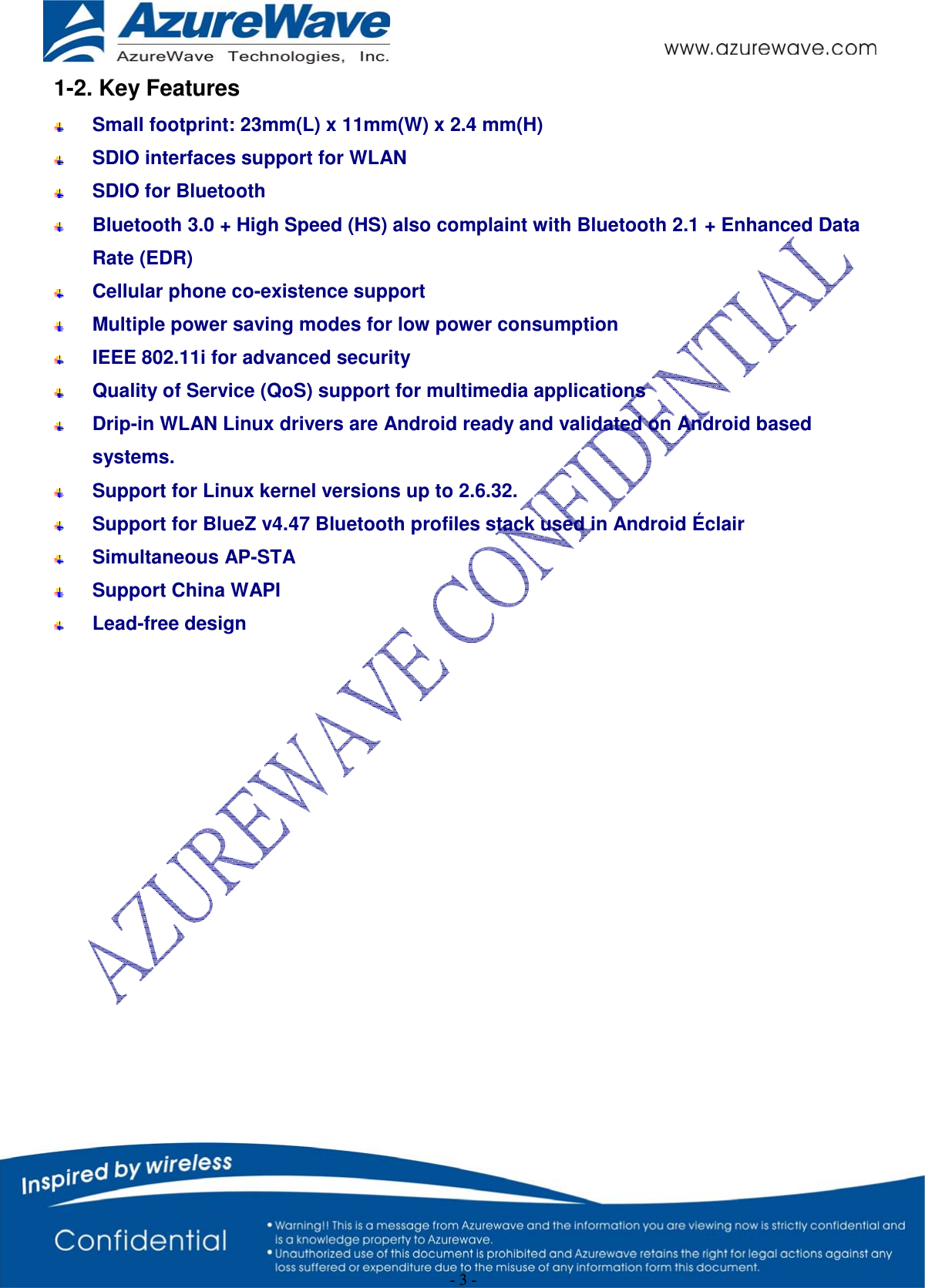  - 3 - 1-2. Key Features   Small footprint: 23mm(L) x 11mm(W) x 2.4 mm(H)  SDIO interfaces support for WLAN  SDIO for Bluetooth  Bluetooth 3.0 + High Speed (HS) also complaint with Bluetooth 2.1 + Enhanced Data Rate (EDR)  Cellular phone co-existence support   Multiple power saving modes for low power consumption  IEEE 802.11i for advanced security   Quality of Service (QoS) support for multimedia applications  Drip-in WLAN Linux drivers are Android ready and validated on Android based systems.  Support for Linux kernel versions up to 2.6.32.   Support for BlueZ v4.47 Bluetooth profiles stack used in Android Éclair  Simultaneous AP-STA  Support China WAPI   Lead-free design                      