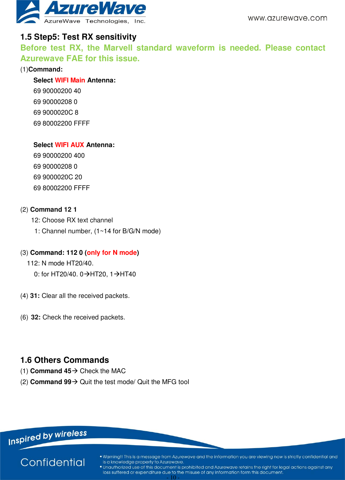                                                   - 10 -   1.5 Step5: Test RX sensitivity Before  test  RX,  the  Marvell  standard  waveform  is  needed.  Please  contact Azurewave FAE for this issue. (1)Command:     Select WIFI Main Antenna: 69 90000200 40 69 90000208 0 69 9000020C 8 69 80002200 FFFF  Select WIFI AUX Antenna: 69 90000200 400 69 90000208 0 69 9000020C 20 69 80002200 FFFF  (2) Command 12 1 12: Choose RX text channel 1: Channel number, (1~14 for B/G/N mode)  (3) Command: 112 0 (only for N mode)   112: N mode HT20/40. 0: for HT20/40. 0HT20, 1HT40  (4) 31: Clear all the received packets.  (6) 32: Check the received packets.    1.6 Others Commands (1) Command 45 Check the MAC (2) Command 99 Quit the test mode/ Quit the MFG tool      