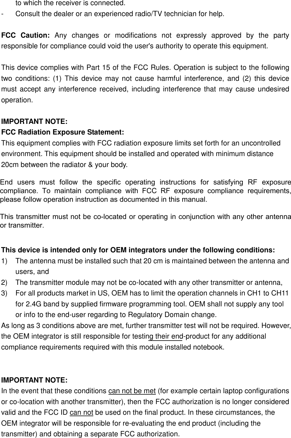 to which the receiver is connected. -  Consult the dealer or an experienced radio/TV technician for help.  FCC  Caution:  Any  changes  or  modifications  not  expressly  approved  by  the  party responsible for compliance could void the user&apos;s authority to operate this equipment.  This device complies with Part 15 of the FCC Rules. Operation is subject to the following two  conditions:  (1)  This  device  may  not  cause  harmful  interference, and  (2)  this  device must  accept any interference  received,  including interference that may cause undesired operation.  IMPORTANT NOTE: FCC Radiation Exposure Statement: This equipment complies with FCC radiation exposure limits set forth for an uncontrolled environment. This equipment should be installed and operated with minimum distance 20cm between the radiator &amp; your body.  This transmitter must not be co-located or operating in conjunction with any other antenna or transmitter.     This device is intended only for OEM integrators under the following conditions: 1)  The antenna must be installed such that 20 cm is maintained between the antenna and users, and   2)  The transmitter module may not be co-located with any other transmitter or antenna,   3)  For all products market in US, OEM has to limit the operation channels in CH1 to CH11 for 2.4G band by supplied firmware programming tool. OEM shall not supply any tool or info to the end-user regarding to Regulatory Domain change. As long as 3 conditions above are met, further transmitter test will not be required. However, the OEM integrator is still responsible for testing their end-product for any additional compliance requirements required with this module installed notebook.  IMPORTANT NOTE:   In the event that these conditions can not be met (for example certain laptop configurations or co-location with another transmitter), then the FCC authorization is no longer considered valid and the FCC ID can not be used on the final product. In these circumstances, the OEM integrator will be responsible for re-evaluating the end product (including the transmitter) and obtaining a separate FCC authorization.  End  users  must  follow  the  specific  operating  instructions  for  satisfying  RF  exposurecompliance.  To  maintain  compliance  with  FCC  RF  exposure  compliance  requirements,please follow operation instruction as documented in this manual.This transmitter must not be co-located or operating in conjunction with any other antennaor transmitter.