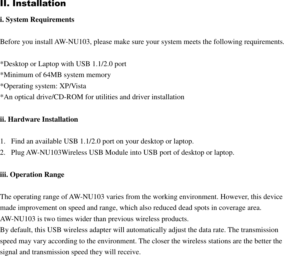 II. Installation i. System Requirements  Before you install AW-NU103, please make sure your system meets the following requirements.  *Desktop or Laptop with USB 1.1/2.0 port *Minimum of 64MB system memory *Operating system: XP/Vista *An optical drive/CD-ROM for utilities and driver installation  ii. Hardware Installation  1. Find an available USB 1.1/2.0 port on your desktop or laptop. 2. Plug AW-NU103Wireless USB Module into USB port of desktop or laptop.  iii. Operation Range  The operating range of AW-NU103 varies from the working environment. However, this device made improvement on speed and range, which also reduced dead spots in coverage area. AW-NU103 is two times wider than previous wireless products.   By default, this USB wireless adapter will automatically adjust the data rate. The transmission speed may vary according to the environment. The closer the wireless stations are the better the signal and transmission speed they will receive.                   