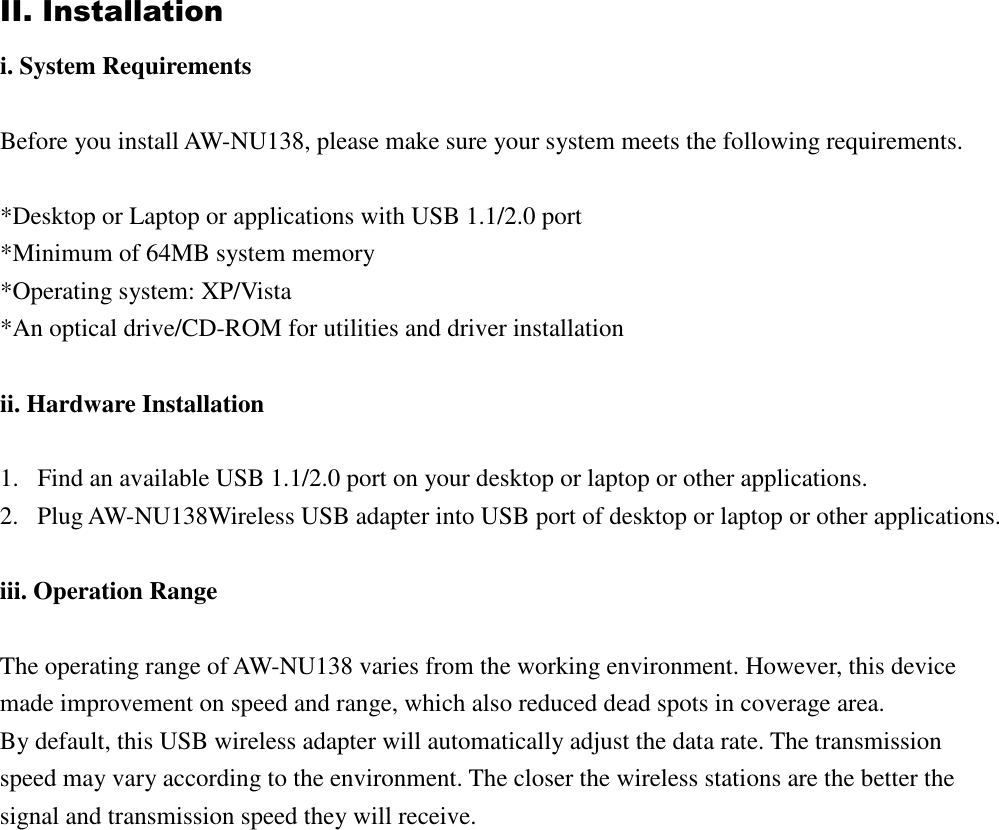 II. Installation i. System Requirements  Before you install AW-NU138, please make sure your system meets the following requirements.  *Desktop or Laptop or applications with USB 1.1/2.0 port *Minimum of 64MB system memory *Operating system: XP/Vista *An optical drive/CD-ROM for utilities and driver installation  ii. Hardware Installation  1. Find an available USB 1.1/2.0 port on your desktop or laptop or other applications. 2. Plug AW-NU138Wireless USB adapter into USB port of desktop or laptop or other applications.  iii. Operation Range  The operating range of AW-NU138 varies from the working environment. However, this device made improvement on speed and range, which also reduced dead spots in coverage area.   By default, this USB wireless adapter will automatically adjust the data rate. The transmission speed may vary according to the environment. The closer the wireless stations are the better the signal and transmission speed they will receive.                    