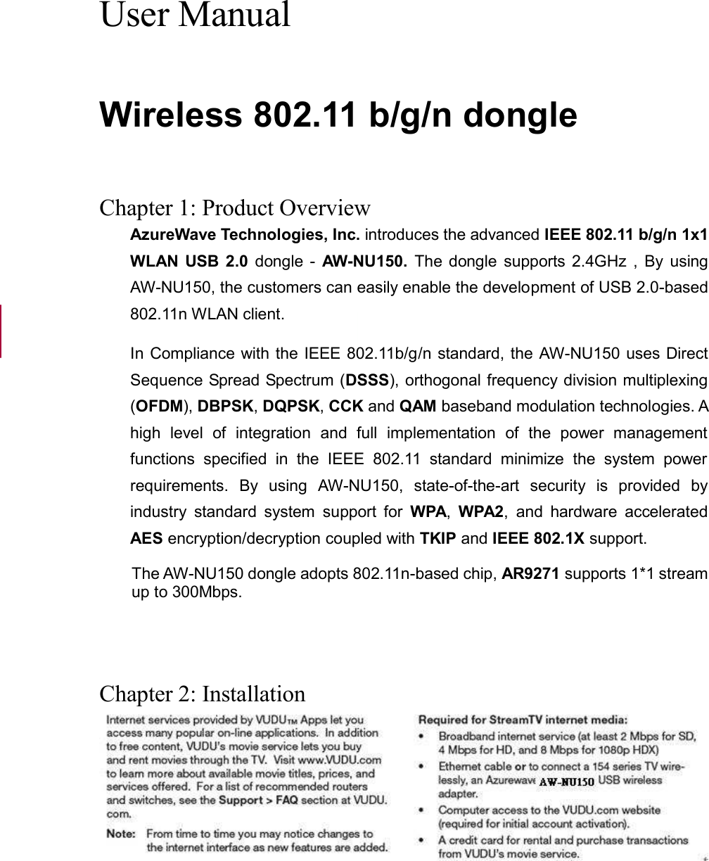  User Manual  Wireless 802.11 b/g/n dongle   Chapter 1: Product Overview AzureWave Technologies, Inc. introduces the advanced IEEE 802.11 b/g/n 1x1 WLAN USB  2.0  dongle  -  AW-NU150.  The  dongle  supports  2.4GHz  , By  using AW-NU150, the customers can easily enable the development of USB 2.0-based 802.11n WLAN client. In Compliance with the IEEE 802.11b/g/n standard, the AW-NU150 uses Direct Sequence Spread Spectrum (DSSS), orthogonal frequency division multiplexing (OFDM), DBPSK, DQPSK, CCK and QAM baseband modulation technologies. A high  level  of  integration  and  full  implementation  of  the  power  management functions  specified  in  the  IEEE  802.11  standard  minimize  the  system  power requirements.  By  using  AW-NU150,  state-of-the-art  security  is  provided  by industry  standard  system  support  for  WPA,  WPA2,  and  hardware  accelerated AES encryption/decryption coupled with TKIP and IEEE 802.1X support.   The AW-NU150 dongle adopts 802.11n-based chip, AR9271 supports 1*1 stream up to 300Mbps.    Chapter 2: Installation   