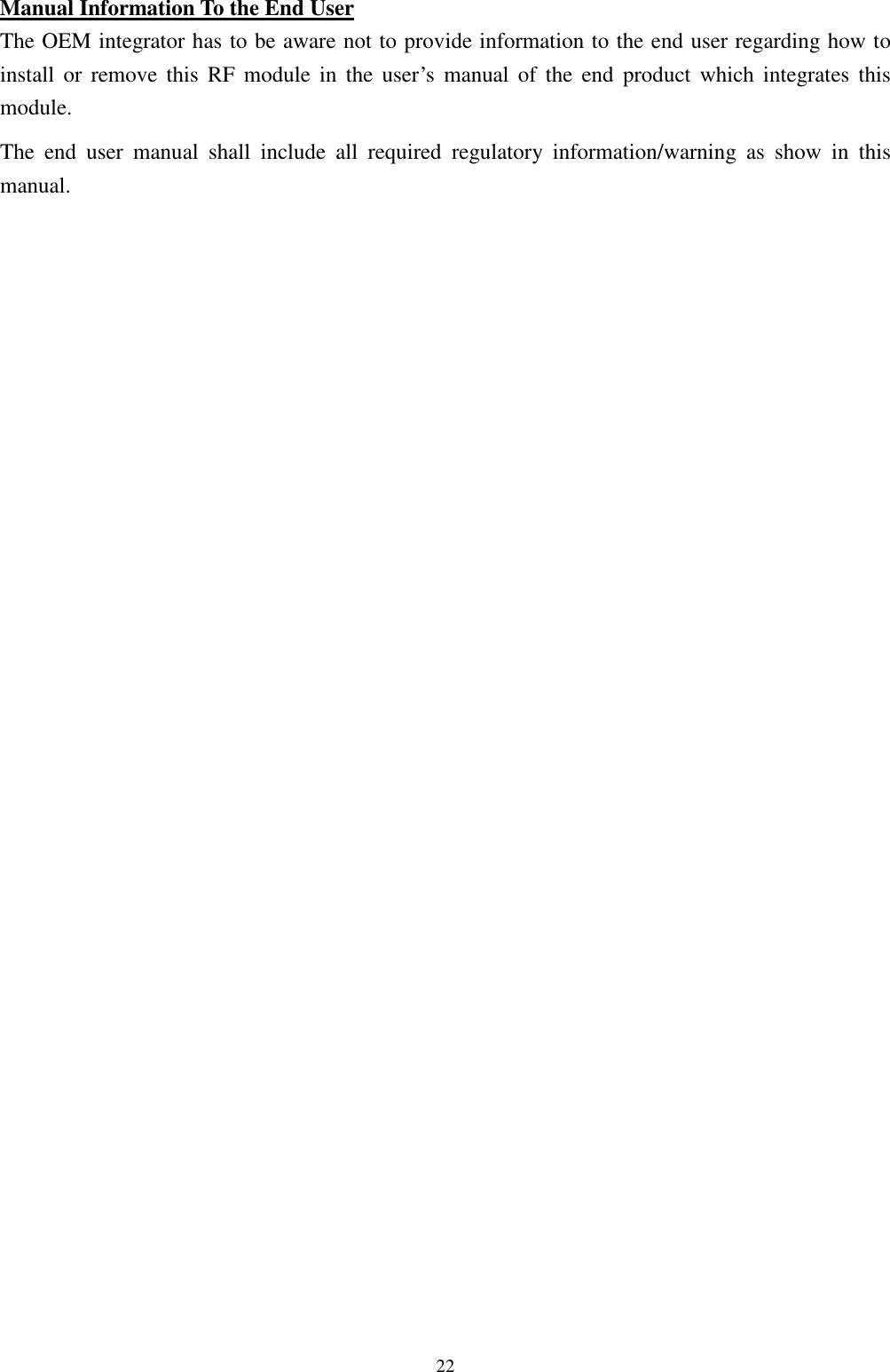   22Manual Information To the End User The OEM integrator has to be aware not to provide information to the end user regarding how to install  or  remove  this  RF  module  in  the  user’s  manual  of  the  end  product  which  integrates  this module. The  end  user  manual  shall  include  all  required  regulatory  information/warning  as  show  in  this manual. 