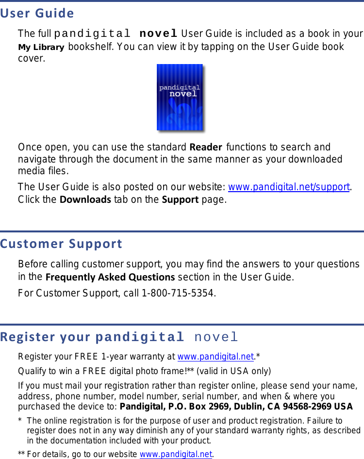 User Guide The full pandigital novel User Guide is included as a book in your My Library bookshelf. You can view it by tapping on the User Guide book cover.  Once open, you can use the standard Reader functions to search and navigate through the document in the same manner as your downloaded media files. The User Guide is also posted on our website: www.pandigital.net/support. Click the Downloads tab on the Support page.  Customer Support Before calling customer support, you may find the answers to your questions in the Frequently Asked Questions section in the User Guide. For Customer Support, call 1-800-715-5354.  Register your pandigital novel Register your FREE 1-year warranty at www.pandigital.net.* Qualify to win a FREE digital photo frame!** (valid in USA only) If you must mail your registration rather than register online, please send your name, address, phone number, model number, serial number, and when &amp; where you purchased the device to: Pandigital, P.O. Box 2969, Dublin, CA 94568-2969 USA *  The online registration is for the purpose of user and product registration. Failure to register does not in any way diminish any of your standard warranty rights, as described in the documentation included with your product. ** For details, go to our website www.pandigital.net. 