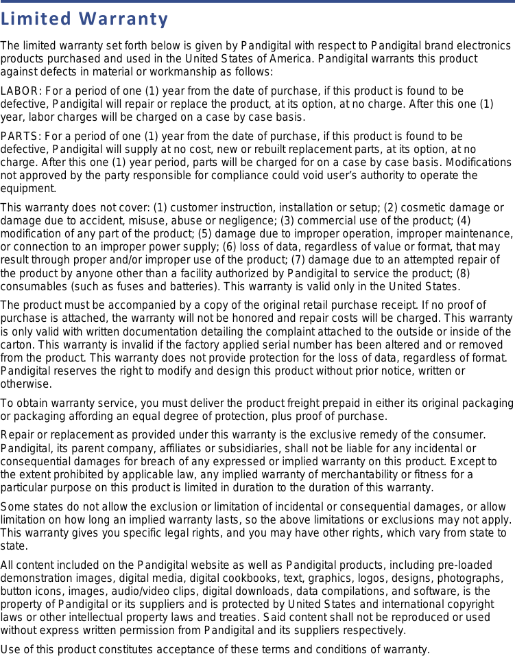 Limited Warranty The limited warranty set forth below is given by Pandigital with respect to Pandigital brand electronics products purchased and used in the United States of America. Pandigital warrants this product against defects in material or workmanship as follows: LABOR: For a period of one (1) year from the date of purchase, if this product is found to be defective, Pandigital will repair or replace the product, at its option, at no charge. After this one (1) year, labor charges will be charged on a case by case basis.  PARTS: For a period of one (1) year from the date of purchase, if this product is found to be defective, Pandigital will supply at no cost, new or rebuilt replacement parts, at its option, at no charge. After this one (1) year period, parts will be charged for on a case by case basis. Modifications not approved by the party responsible for compliance could void user’s authority to operate the equipment. This warranty does not cover: (1) customer instruction, installation or setup; (2) cosmetic damage or damage due to accident, misuse, abuse or negligence; (3) commercial use of the product; (4) modification of any part of the product; (5) damage due to improper operation, improper maintenance, or connection to an improper power supply; (6) loss of data, regardless of value or format, that may result through proper and/or improper use of the product; (7) damage due to an attempted repair of the product by anyone other than a facility authorized by Pandigital to service the product; (8) consumables (such as fuses and batteries). This warranty is valid only in the United States.  The product must be accompanied by a copy of the original retail purchase receipt. If no proof of purchase is attached, the warranty will not be honored and repair costs will be charged. This warranty is only valid with written documentation detailing the complaint attached to the outside or inside of the carton. This warranty is invalid if the factory applied serial number has been altered and or removed from the product. This warranty does not provide protection for the loss of data, regardless of format. Pandigital reserves the right to modify and design this product without prior notice, written or otherwise.  To obtain warranty service, you must deliver the product freight prepaid in either its original packaging or packaging affording an equal degree of protection, plus proof of purchase.  Repair or replacement as provided under this warranty is the exclusive remedy of the consumer. Pandigital, its parent company, affiliates or subsidiaries, shall not be liable for any incidental or consequential damages for breach of any expressed or implied warranty on this product. Except to the extent prohibited by applicable law, any implied warranty of merchantability or fitness for a particular purpose on this product is limited in duration to the duration of this warranty.  Some states do not allow the exclusion or limitation of incidental or consequential damages, or allow limitation on how long an implied warranty lasts, so the above limitations or exclusions may not apply. This warranty gives you specific legal rights, and you may have other rights, which vary from state to state.  All content included on the Pandigital website as well as Pandigital products, including pre-loaded demonstration images, digital media, digital cookbooks, text, graphics, logos, designs, photographs, button icons, images, audio/video clips, digital downloads, data compilations, and software, is the property of Pandigital or its suppliers and is protected by United States and international copyright laws or other intellectual property laws and treaties. Said content shall not be reproduced or used without express written permission from Pandigital and its suppliers respectively.  Use of this product constitutes acceptance of these terms and conditions of warranty. 