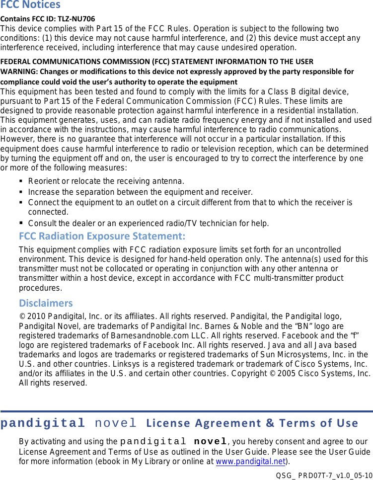 FCC Notices Contains FCC ID: TLZ-NU706 This device complies with Part 15 of the FCC Rules. Operation is subject to the following two conditions: (1) this device may not cause harmful interference, and (2) this device must accept any interference received, including interference that may cause undesired operation. FEDERAL COMMUNICATIONS COMMISSION (FCC) STATEMENT INFORMATION TO THE USER WARNING: Changes or modifications to this device not expressly approved by the party responsible for compliance could void the user’s authority to operate the equipment This equipment has been tested and found to comply with the limits for a Class B digital device, pursuant to Part 15 of the Federal Communication Commission (FCC) Rules. These limits are designed to provide reasonable protection against harmful interference in a residential installation. This equipment generates, uses, and can radiate radio frequency energy and if not installed and used in accordance with the instructions, may cause harmful interference to radio communications. However, there is no guarantee that interference will not occur in a particular installation. If this equipment does cause harmful interference to radio or television reception, which can be determined by turning the equipment off and on, the user is encouraged to try to correct the interference by one or more of the following measures:   Reorient or relocate the receiving antenna.   Increase the separation between the equipment and receiver.   Connect the equipment to an outlet on a circuit different from that to which the receiver is connected.  Consult the dealer or an experienced radio/TV technician for help. FCC Radiation Exposure Statement: This equipment complies with FCC radiation exposure limits set forth for an uncontrolled environment. This device is designed for hand-held operation only. The antenna(s) used for this transmitter must not be collocated or operating in conjunction with any other antenna or transmitter within a host device, except in accordance with FCC multi-transmitter product procedures. Disclaimers © 2010 Pandigital, Inc. or its affiliates. All rights reserved. Pandigital, the Pandigital logo, Pandigital Novel, are trademarks of Pandigital Inc. Barnes &amp; Noble and the “BN” logo are registered trademarks of Barnesandnoble.com LLC. All rights reserved. Facebook and the “f” logo are registered trademarks of Facebook Inc. All rights reserved. Java and all Java based trademarks and logos are trademarks or registered trademarks of Sun Microsystems, Inc. in the U.S. and other countries. Linksys is a registered trademark or trademark of Cisco Systems, Inc. and/or its affiliates in the U.S. and certain other countries. Copyright © 2005 Cisco Systems, Inc. All rights reserved.  pandigital novel License Agreement &amp; Terms of Use By activating and using the pandigital novel, you hereby consent and agree to our License Agreement and Terms of Use as outlined in the User Guide. Please see the User Guide for more information (ebook in My Library or online at www.pandigital.net). QSG_ PRD07T-7_v1.0_05-10 