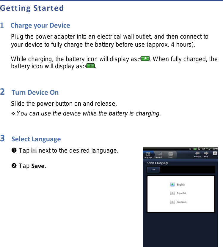 Getting Started 1Charge your Device Plug the power adapter into an electrical wall outlet, and then connect to your device to fully charge the battery before use (approx. 4 hours).  While charging, the battery icon will display as: . When fully charged, the battery icon will display as: .  2Turn Device On Slide the power button on and release.  You can use the device while the battery is charging.  3Select Language  Tap   next to the desired language.  Tap Save.    