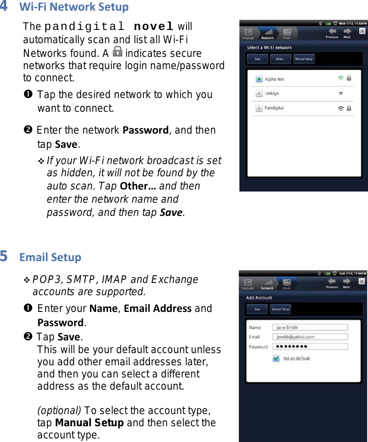 4Wi-Fi Network Setup The pandigital novel will automatically scan and list all Wi-Fi Networks found. A   indicates secure networks that require login name/password to connect.  Tap the desired network to which you want to connect.  Enter the network Password, and then tap Save.  If your Wi-Fi network broadcast is set as hidden, it will not be found by the auto scan. Tap Other… and then enter the network name and password, and then tap Save.   5Email Setup  POP3, SMTP, IMAP and Exchange accounts are supported.  Enter your Name, Email Address and Password.  Tap Save. This will be your default account unless you add other email addresses later, and then you can select a different address as the default account.  (optional) To select the account type, tap Manual Setup and then select the account type.  