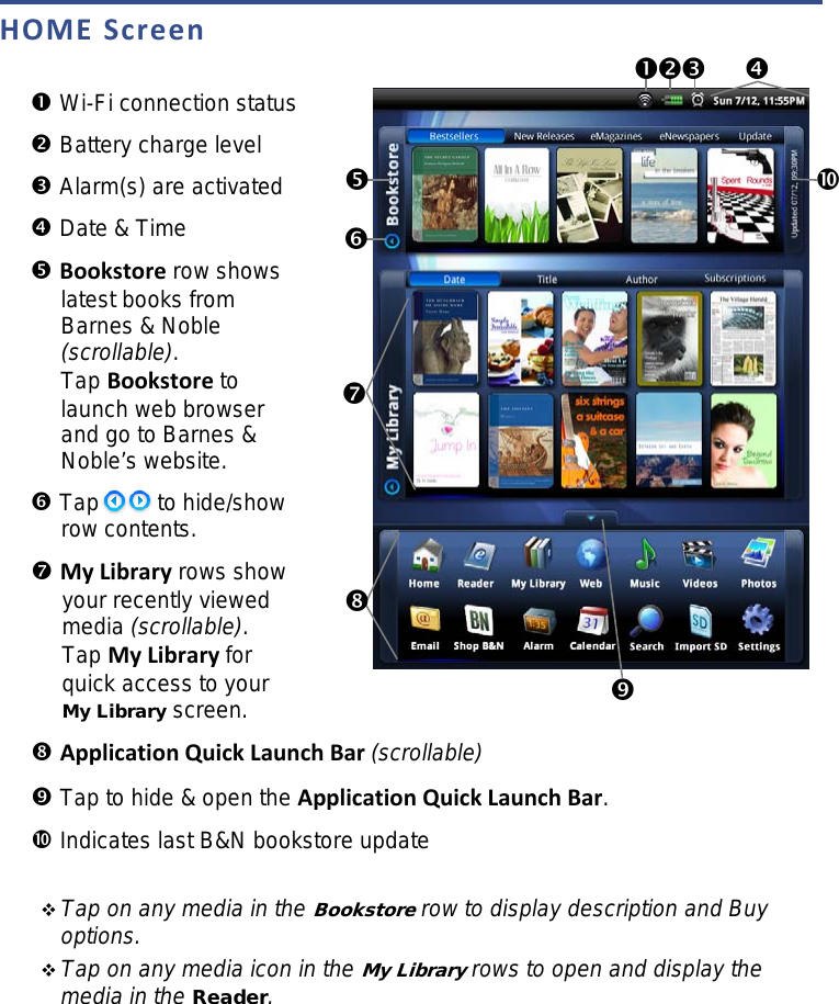 HOME Screen   Wi-Fi connection status  Battery charge level  Alarm(s) are activated  Date &amp; Time  Bookstore row shows latest books from Barnes &amp; Noble (scrollable). Tap Bookstore to launch web browser and go to Barnes &amp; Noble’s website.  Tap            to hide/show row contents. My Library rows show your recently viewed media (scrollable). Tap My Library for quick access to your My Library screen.   Application Quick Launch Bar (scrollable)  Tap to hide &amp; open the Application Quick Launch Bar.  Indicates last B&amp;N bookstore update   Tap on any media in the Bookstore row to display description and Buy options.  Tap on any media icon in the My Library rows to open and display the media in the Reader.                                   