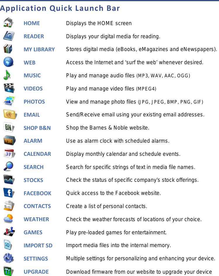 Application Quick Launch Bar  HOME  Displays the HOME screen  READER Displays your digital media for reading.  MY LIBRARY Stores digital media (eBooks, eMagazines and eNewspapers).  WEB Access the Internet and ‘surf the web’ whenever desired.  MUSIC  Play and manage audio files (MP3, WAV, AAC, OGG)  VIDEOS Play and manage video files (MPEG4)  PHOTOS  View and manage photo files (JPG, JPEG, BMP, PNG, GIF)  EMAIL Send/Receive email using your existing email addresses.  SHOP B&amp;N Shop the Barnes &amp; Noble website.  ALARM  Use as alarm clock with scheduled alarms.  CALENDAR Display monthly calendar and schedule events.  SEARCH  Search for specific strings of text in media file names.  STOCKS Check the status of specific company’s stock offerings.  FACEBOOK  Quick access to the Facebook website.  CONTACTS Create a list of personal contacts.  WEATHER Check the weather forecasts of locations of your choice.  GAMES Play pre-loaded games for entertainment.  IMPORT SD Import media files into the internal memory.  SETTINGS Multiple settings for personalizing and enhancing your device.  UPGRADE Download firmware from our website to upgrade your device  