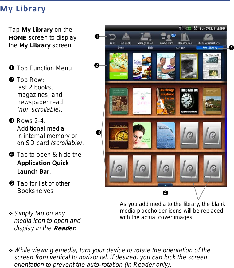 My Library  Tap My Library on the HOME screen to display the My Library screen.   Top Function Menu  Top Row: last 2 books, magazines, and newspaper read (non scrollable).  Rows 2-4: Additional media in internal memory or on SD card (scrollable).  Tap to open &amp; hide the Application Quick Launch Bar.  Tap for list of other Bookshelves   Simply tap on any media icon to open and display in the Reader.    While viewing emedia, turn your device to rotate the orientation of the screen from vertical to horizontal. If desired, you can lock the screen orientation to prevent the auto-rotation (in Reader only).          As you add media to the library, the blank media placeholder icons will be replaced with the actual cover images. 