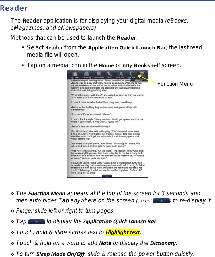 Reader The Reader application is for displaying your digital media (eBooks, eMagazines, and eNewspapers). Methods that can be used to launch the Reader:  Select Reader from the Application Quick Launch Bar; the last read media file will open.  Tap on a media icon in the Home or any Bookshelf screen.    The Function Menu appears at the top of the screen for 3 seconds and then auto hides Tap anywhere on the screen (except  ) to re-display it.  Finger slide left or right to turn pages.  Tap   to display the Application Quick Launch Bar.  Touch, hold &amp; slide across text to Highlight text.  Touch &amp; hold on a word to add Note or display the Dictionary.  To turn Sleep Mode On/Off, slide &amp; release the power button quickly. Function Menu 