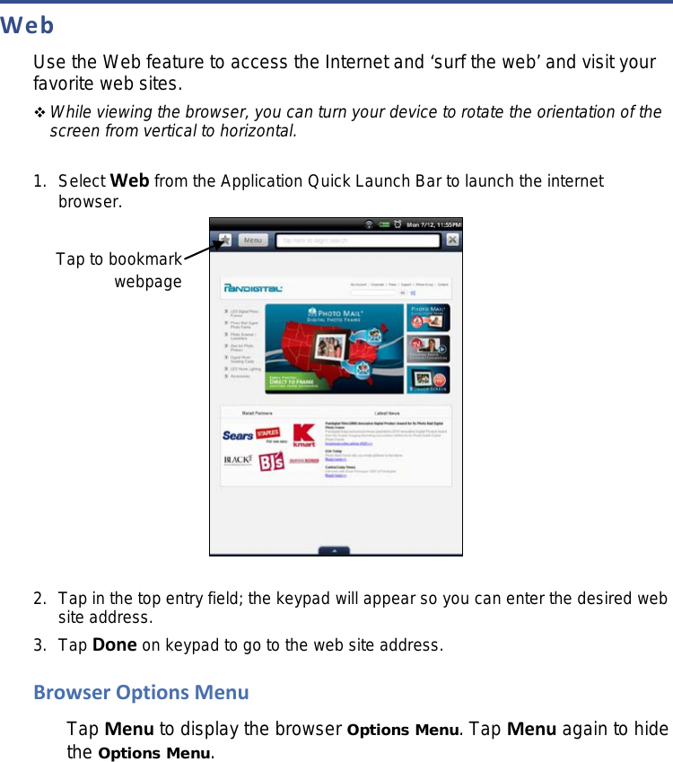 Web Use the Web feature to access the Internet and ‘surf the web’ and visit your favorite web sites.  While viewing the browser, you can turn your device to rotate the orientation of the screen from vertical to horizontal.   1. Select Web from the Application Quick Launch Bar to launch the internet browser.   2. Tap in the top entry field; the keypad will appear so you can enter the desired web site address. 3. Tap Done on keypad to go to the web site address. Browser Options Menu Tap Menu to display the browser Options Menu. Tap Menu again to hide the Options Menu. Tap to bookmark webpage 