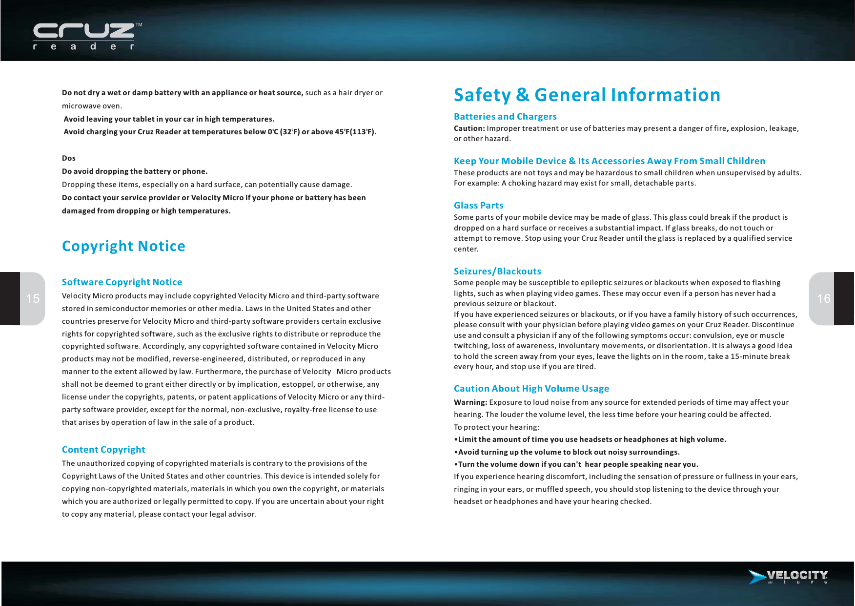 Do not dry a wet or damp battery with an appliance or heat source,Avoid leaving your tablet in your car in high temperatures.Avoid charging your Cruz Reader at temperatures below 0 C (32 F) or above 45 F(113 F).DosDo avoid dropping the battery or phone.Do contact your service provider or Velocity Micro if your phone or battery has beendamaged from dropping or high temperatures.suchasahairdryerormicrowave oven.Dropping these items, especially on a hard surface, can potentially cause damage.Copyright NoticeSoftware Copyright NoticeContent CopyrightVelocity Micro products may include copyrighted Velocity Micro and third-party softwarestored in semiconductor memories or other media. Laws in the United States and othercountries preserve for Velocity Micro and third-party software providers certain exclusiverights for copyrighted software, such as the exclusive rights to distribute or reproduce thecopyrighted software. Accordingly, any copyrighted software contained in Velocity Microproducts may not be modified, reverse-engineered, distributed, or reproduced in anymanner to the extent allowed by law. Furthermore, the purchase of Velocity Micro productsshall not be deemed to grant either directly or by implication, estoppel, or otherwise, anylicense under the copyrights, patents, or patent applications of Velocity Micro or any third-party software provider, except for the normal, non-exclusive, royalty-free license to usethat arises by operation of law in the sale of a product.The unauthorized copying of copyrighted materials is contrary to the provisions of theCopyright Laws of the United States and other countries. This device is intended solely forcopying non-copyrighted materials, materials in which you own the copyright, or materialswhich you are authorized or legally permitted to copy. If you are uncertain about your rightto copy any material, please contact your legal advisor.15 16Safety &amp; General InformationCaution About High Volume UsageWarning:Limit the amount of time you use headsets or headphones at high volume.Avoid turning up the volume to block out noisy surroundings.Turn the volume down if you can&apos;t hear people speaking near you.Exposure to loud noise from any source for extended periods of time may affect yourhearing. The louder the volume level, the less time before your hearing could be affected.To protect your hearing:•If you experience hearing discomfort, including the sensation of pressure or fullness in your ears,ringing in your ears, or muffled speech, you should stop listening to the device through yourheadset or headphones and have your hearing checked.••Batteries and ChargersKeep Your Mobile Device &amp; Its Accessories Away From Small ChildrenGlass PartsSeizures/BlackoutsCaution: ,Impropertreatmentoruseofbatteriesmaypresentadangeroffire explosion,leakage,or other hazard.These products are not toys and may be hazardous to small children when unsupervised by adults.For example: A choking hazard may exist for small, detachable parts.Some parts of your mobile device may be made of glass. This glass could break if the product isdropped on a hard surface or receives a substantial impact. If glass breaks, do not touch orattempt to remove. Stop using your Cruz Reader until the glass is replaced by a qualified servicecenter.Some people may be susceptible to epileptic seizures or blackouts when exposed to flashinglights, such as when playing video games. These may occur even if a person has never had aprevious seizure or blackout.Ifyouhaveexperiencedseizuresorblackouts,orifyouhaveafamilyhistoryofsuchoccurrences,please consult with your physician before playing video games on your Cruz Reader. Discontinueuse and consult a physician if any of the following symptoms occur: convulsion, eye or muscletwitching, loss of awareness, involuntary movements, or disorientation. It is always a good ideatoholdthescreenawayfromyoureyes,leavethelightsonintheroom,takea15-minutebreakevery hour, and stop use if you are tired.00 0 0