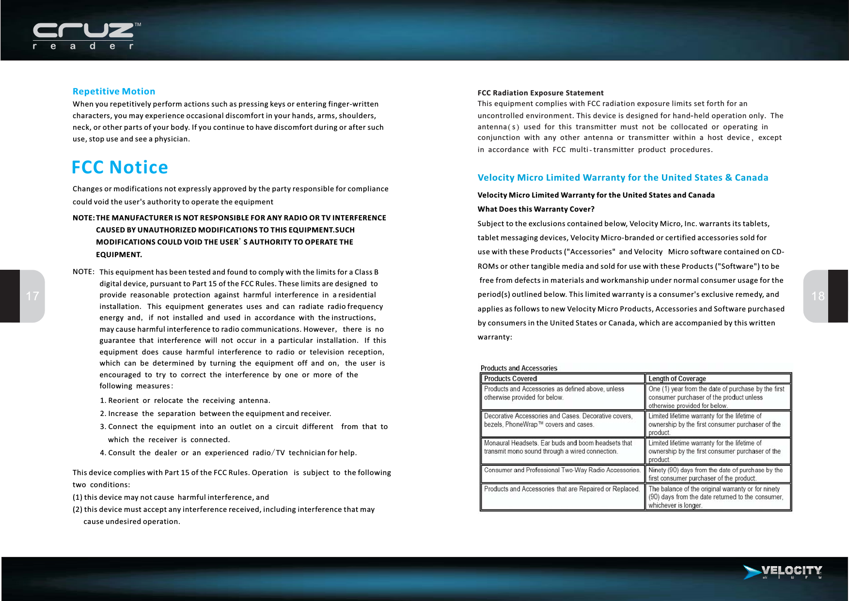 FCC NoticeChanges or modifications not expressly approved by the party responsible for compliancecould void the user&apos;s authority to operate the equipment17 18Velocity Micro Limited Warranty for the United States &amp; CanadaVelocity Micro Limited Warranty for the United States and CanadaWhat Does this Warranty Cover?Subject to the exclusions contained below, Velocity Micro, Inc. warrants its tablets,messaging devices, Velocity Micro-branded or certified accessories sold foruse with these Products (&quot;Accessories&quot; and Velocity Micro software contained on CD-ROMs or other tangible media and sold for use with these Products (&quot;Software&quot;) to befree from defects in materials and workmanship under normal consumer usage for theperiod(s) outlined below. This limited warranty is a consumer&apos;s exclusive remedy, andapplies as follows to new Velocity Micro Products, Accessories and Software purchasedby consumers in the United States or Canada, which are accompanied by this writtenwarranty:tabletRepetitive MotionWhen you repetitively perform actions such as pressing keys or entering finger-writtencharacters, you may experience occasional discomfort in your hands, arms, shoulders,neck, or other parts of your body. If you continue to have discomfort during or after suchuse, stop use and see a physician.THE MANUFACTURER IS NOT RESPONSIBLE FOR ANY RADIO OR TV INTERFERENCECAUSED BY UNAUTHORIZED MODIFICATIONS TO THIS EQUIPMENT.SUCHMODIFICATIONS COULD VOID THE USER S AUTHORITY TO OPERATE THEEQUIPMENT.&apos;This equipment has been tested and found to comply with the limits for a Class Bdigital device, pursuant to Part 15 of the FCC Rules. These limits are designed toprovide reasonable protection against harmful interference in a residentialinstallation This equipment generates uses and can radiate radio frequencyenergy and if not installed and used in accordance with the instructionsmay cause harmful interference to radio communications. However there is noguarantee that interference will not occur in a particular installation If thisequipment does cause harmful interference to radio or television receptionwhich can be determined by turning the equipment off and on the user isencouraged to try to correct the interference by one or more of thefollowing measures.,,,.,,:1.2.3.4.Reorient or relocate the receiving antennaIncrease the separation between the equipment and receiver.Connect the equipment into an outlet on a circuit different from that towhich the receiver is connectedConsult the dealer or an experienced radio TV technician for help.../This device complies with Part 15 of the FCC Rules. Operation is subject to the followingtwo conditions:(1)thisdevicemaynotcause harmfulinterference,and(2) this device must accept any interference received, including interference that maycause undesired operation.NOTE:NOTE:FCC Radiation Exposure Statement.-..This equipment complies with FCC radiation exposure limits set forth for anuncontrolled environment This device is designed for hand held operation only Theantenna s used for this transmitter must not be collocated or operating inconjunction with any other antenna or transmitter within a host device exceptin accordance with FCC multi transmitter product procedures(),-