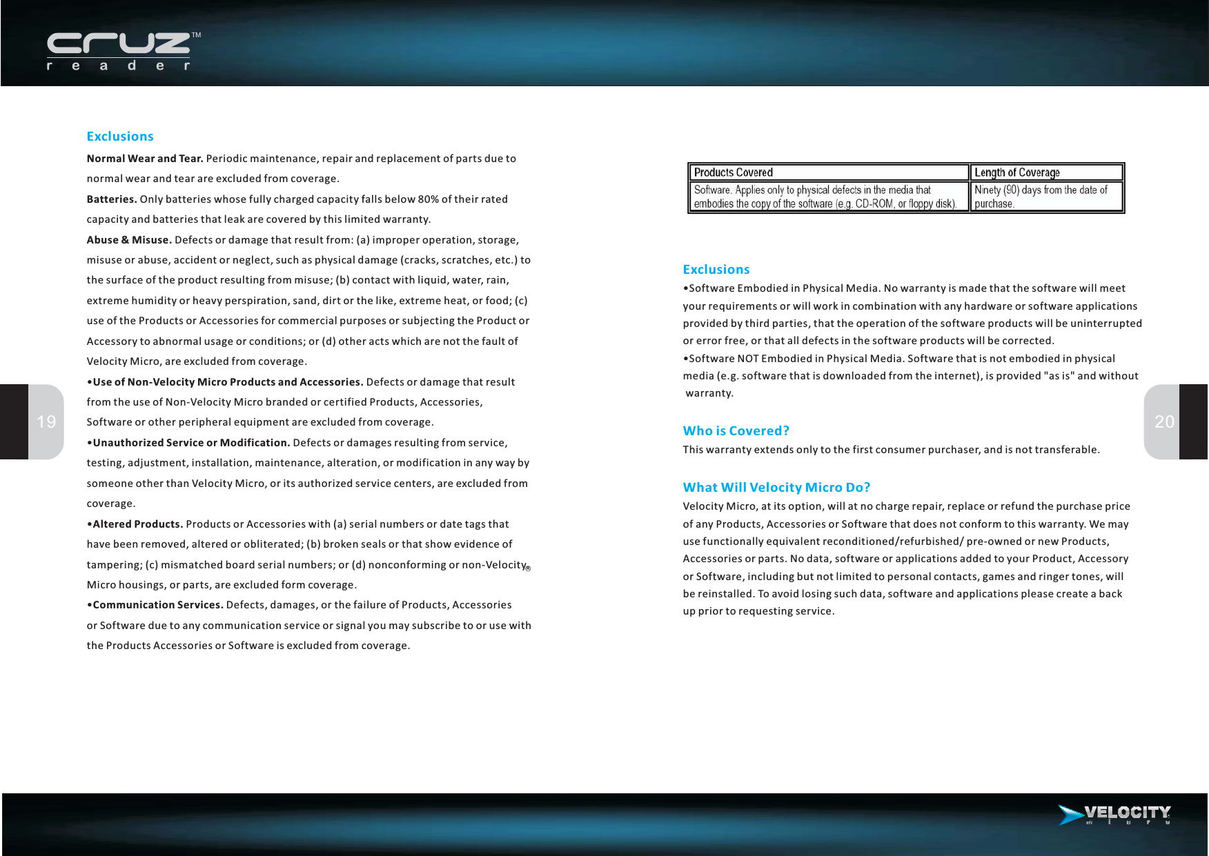 ExclusionsNormal Wear and Tear.Batteries.Abuse &amp; Misuse.Unauthorized Service or Modification.Altered Products.Periodic maintenance, repair and replacement of parts due tonormalwearandtearareexcludedfromcoverage.Only batteries whose fully charged capacity falls below 80% of their ratedcapacity and batteries that leak are covered by this limited warranty.Defects or damage that result from: (a) improper operation, storage,misuse or abuse, accident or neglect, such as physical damage (cracks, scratches, etc.) tothe surface of the product resulting from misuse; (b) contact with liquid, water, rain,extreme humidity or heavy perspiration, sand, dirt or the like, extreme heat, or food; (c)use of the Products or Accessories for commercial purposes or subjecting the Product orAccessory to abnormal usage or conditions; or (d) other acts which are not the fault ofVelocity Micro, are excluded from coverage.Defects or damages resulting from service,testing, adjustment, installation, maintenance, alteration, or modification in any way bysomeone other than Velocity Micro, or its authorized service centers, are excluded fromcoverage.Products or Accessories with (a) serial numbers or date tags thathave been removed, altered or obliterated; (b) broken seals or that show evidence oftampering; (c) mismatched board serial numbers; or (d) nonconforming or non-VelocityMicrohousings,orparts,areexcludedformcoverage.• Defects or damage that resultfrom the use of Non-Velocity Micro branded or certified Products, Accessories,Software or other peripheral equipment are excluded from coverage.••• Defects, damages, or the failure of Products, Accessoriesor Software due to any communication service or signal you may subscribe to or use withthe Products Accessories or Software is excluded from coverage.Use of Non-Velocity Micro Products and Accessories.Communication Services.19 20ExclusionsWhoisCovered?What Will Velocity Micro Do?•Software Embodied in Physical Media. No warranty is made that the software will meetyour requirements or will work in combination with any hardware or software applicationsprovided by third parties, that the operation of the software products will be uninterruptedor error free, or that all defects in the software products will be corrected.•Software NOT Embodied in Physical Media. Software that is not embodied in physicalmedia (e.g. software that is downloaded from the internet), is provided &quot;as is&quot; and withoutwarranty.This warranty extends only to the first consumer purchaser, and is not transferable.Velocity Micro, at its option, will at no charge repair, replace or refund the purchase priceof any Products, Accessories or Software that does not conform to this warranty. We mayuse functionally equivalent reconditioned/refurbished/ pre-owned or new Products,Accessories or parts. No data, software or applications added to your Product, Accessoryor Software, including but not limited to personal contacts, games and ringer tones, willbe reinstalled. To avoid losing such data, software and applications please create a backup prior to requesting service.R