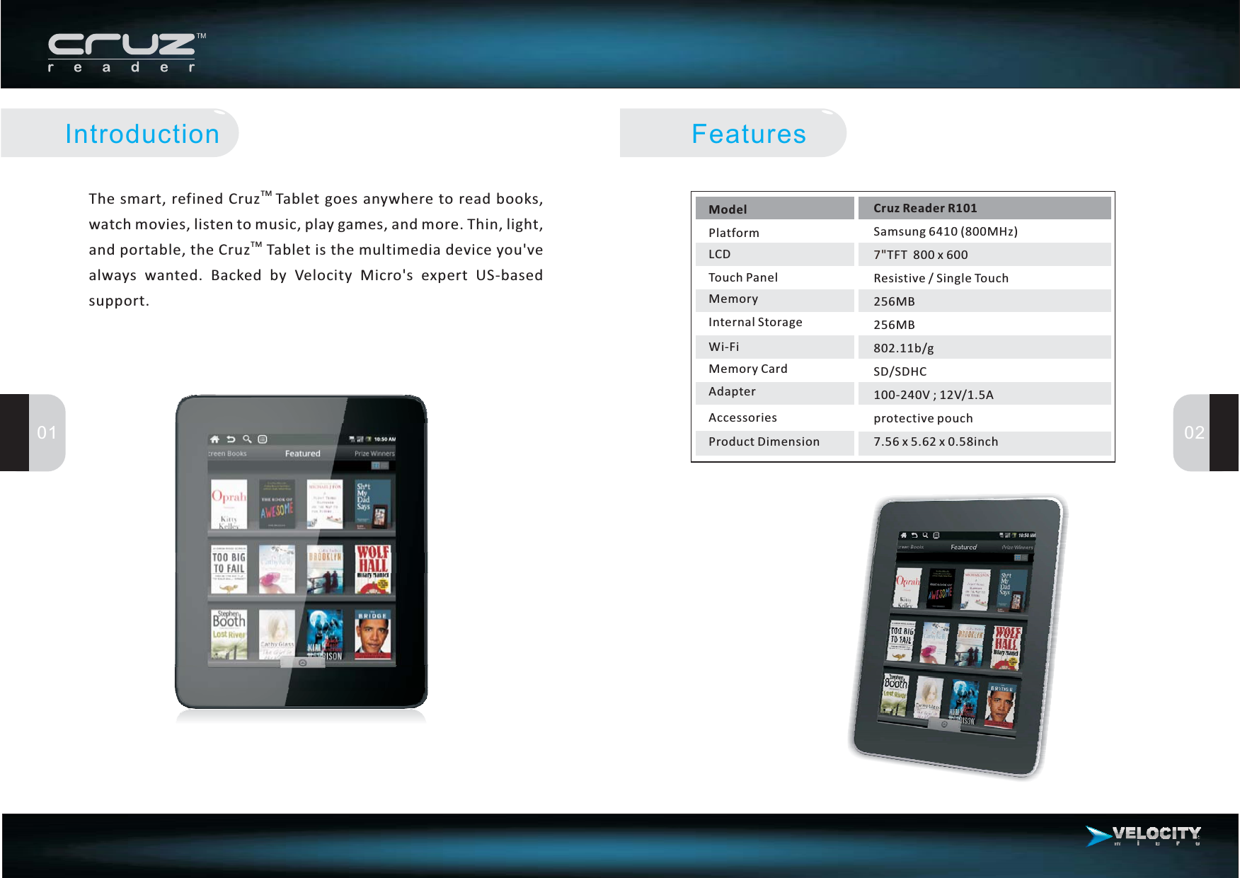 ModelPlatformLCDTouch PanelMemoryInternal StorageWi-FiMemory CardAdapterAccessoriesCruz Reader R101Samsung 6410 (800MHz)TFT 800x600Resistive/SingleTouch256MB256MB802.11b/gSD/SDHC100-240V ; 12V/1.5Aprotective pouch7.56x5.62x0.58inch7&quot;Features01 02IntroductionThe smart, refined Cruz Tablet goes anywhere to read books,watchmovies,listentomusic,playgames,andmore.Thin,light,and portable, the Cruz Tablet is the multimedia device you&apos;vealways wanted. Backed by Velocity Micro&apos;s expert US-basedsupport.TMTMProduct Dimension