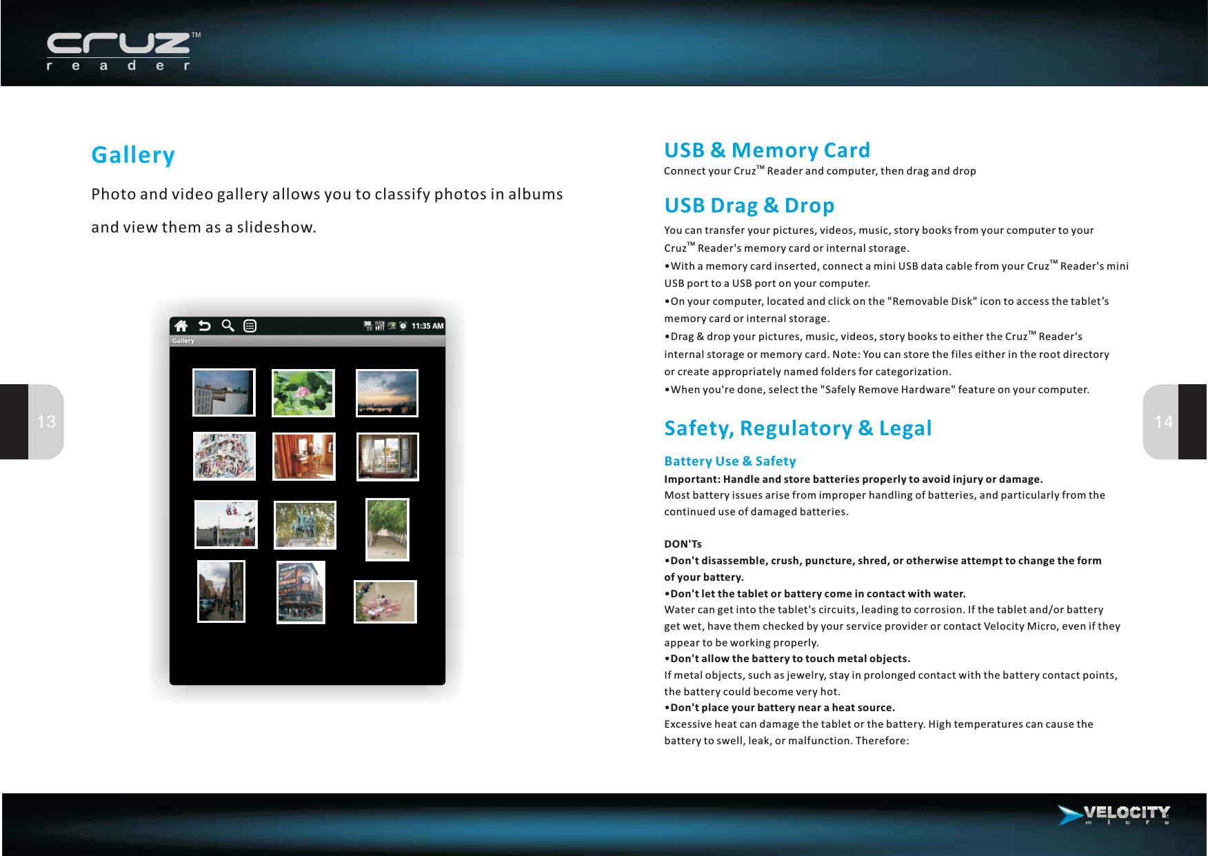 13 14GalleryPhoto and video gallery allows you to classify photos in albumsandviewthemasaslideshow.USB&amp;MemoryCardConnect your Cruz Reader and computer, then drag and dropTMUSBDrag&amp;DropYou can transfer your pictures, videos, music, story books from your computer to yourCruz Reader&apos;s memory card or internal storage.On your computer, located and click on the &quot;Removable Disk&quot; icon to access the tablet’smemory card or internal storage.When you&apos;re done, select the &quot;Safely Remove Hardware&quot; feature on your computer.TM•With a memory card inserted, connect a mini USB data cable from your Cruz Reader&apos;s miniUSBporttoaUSBportonyourcomputer.••Drag &amp; drop your pictures, music, videos, story books to either the Cruz Reader&apos;sinternal storage or memory card. Note: You can store the files either in the root directoryor create appropriately named folders for categorization.•TMTMSafety, Regulatory &amp; LegalBatteryUse&amp;SafetyImportant: Handle and store batteries properly to avoid injury or damage.DON&apos;TsDon&apos;t disassemble, crush, puncture, shred, or otherwise attempt to change the formof your battery.Don&apos;t let the tablet or battery come in contact with water.Don&apos;t allow the battery to touch metal objects.Don&apos;t place your battery near a heat source.Most battery issues arise from improper handling of batteries, and particularly from thecontinueduseofdamagedbatteries.••Water can get into the tablet&apos;s circuits, leading to corrosion. If the tablet and/or batterygetwet,havethemcheckedbyyourserviceproviderorcontactVelocityMicro,eveniftheyappear to be working properly.•If metal objects, such as jewelry, stay in prolonged contact with the battery contact points,thebatterycouldbecomeveryhot.•Excessiveheatcandamagethetabletorthebattery.Hightemperaturescancausethebattery to swell, leak, or malfunction. Therefore: