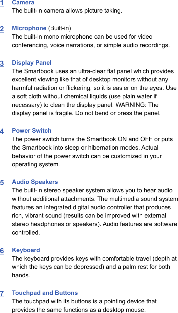 1Camera The built-in camera allows picture taking.2Microphone (Built-in)The built-in mono microphone can be used for videoconferencing, voice narrations, or simple audio recordings.3Display PanelThe Smartbook uses an ultra-clear flat panel which providesexcellent viewing like that of desktop monitors without anyharmful radiation or flickering, so it is easier on the eyes. Usea soft cloth without chemical liquids (use plain water ifnecessary) to clean the display panel. WARNING: Thedisplay panel is fragile. Do not bend or press the panel. 4Power SwitchThe power switch turns the Smartbook ON and OFF or putsthe Smartbook into sleep or hibernation modes. Actualbehavior of the power switch can be customized in youroperating system. 5Audio SpeakersThe built-in stereo speaker system allows you to hear audiowithout additional attachments. The multimedia sound systemfeatures an integrated digital audio controller that producesrich, vibrant sound (results can be improved with externalstereo headphones or speakers). Audio features are softwarecontrolled. 6KeyboardThe keyboard provides keys with comfortable travel (depth atwhich the keys can be depressed) and a palm rest for bothhands. 7Touchpad and ButtonsThe touchpad with its buttons is a pointing device thatprovides the same functions as a desktop mouse.