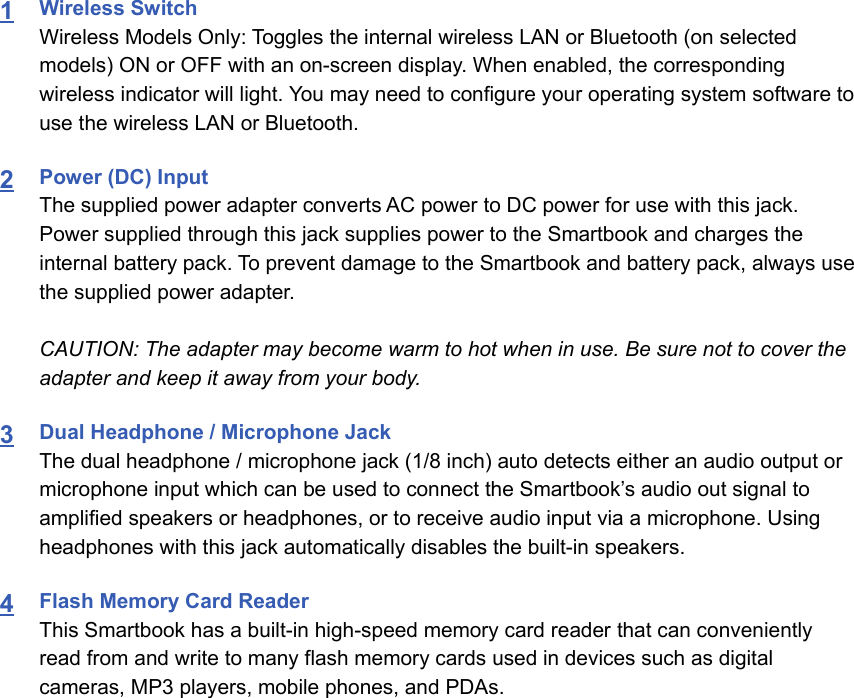 1Wireless Switch Wireless Models Only: Toggles the internal wireless LAN or Bluetooth (on selectedmodels) ON or OFF with an on-screen display. When enabled, the correspondingwireless indicator will light. You may need to configure your operating system software touse the wireless LAN or Bluetooth.2Power (DC) InputThe supplied power adapter converts AC power to DC power for use with this jack.Power supplied through this jack supplies power to the Smartbook and charges theinternal battery pack. To prevent damage to the Smartbook and battery pack, always usethe supplied power adapter.CAUTION: The adapter may become warm to hot when in use. Be sure not to cover theadapter and keep it away from your body.3Dual Headphone / Microphone JackThe dual headphone / microphone jack (1/8 inch) auto detects either an audio output ormicrophone input which can be used to connect the Smartbook’s audio out signal toamplified speakers or headphones, or to receive audio input via a microphone. Usingheadphones with this jack automatically disables the built-in speakers.4Flash Memory Card ReaderThis Smartbook has a built-in high-speed memory card reader that can convenientlyread from and write to many flash memory cards used in devices such as digitalcameras, MP3 players, mobile phones, and PDAs.