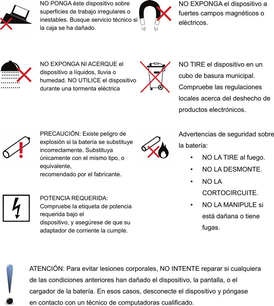 NO PONGA éste dispositivo sobresuperficies de trabajo irregulares oinestables. Busque servicio técnico sila caja se ha dañado.NO EXPONGA el dispositivo afuertes campos magnéticos oeléctricos.NO EXPONGA NI ACERQUE eldispositivo a líquidos, lluvia ohumedad. NO UTILICE el dispositivodurante una tormenta eléctricaNO TIRE el dispositivo en uncubo de basura municipal.Compruebe las regulacioneslocales acerca del deshecho deproductos electrónicos.PRECAUCIÓN: Existe peligro deexplosión si la batería se substituyeincorrectamente. Substituyaúnicamente con el mismo tipo, oequivalente,recomendado por el fabricante.Advertencias de seguridad sobrela batería: •NO LA TIRE al fuego. •NO LA DESMONTE. •NO LACORTOCIRCUITE. •NO LA MANIPULE siestá dañana o tienefugas.POTENCIA REQUERIDA:Compruebe la etiqueta de potenciarequerida bajo eldispositivo, y asegúrese de que suadaptador de corriente la cumple.ATENCIÓN: Para evitar lesiones corporales, NO INTENTE reparar si cualquierade las condiciones anteriores han dañado el dispositivo, la pantalla, o elcargador de la batería. En esos casos, desconecte el dispositivo y póngaseen contacto con un técnico de computadoras cualificado.