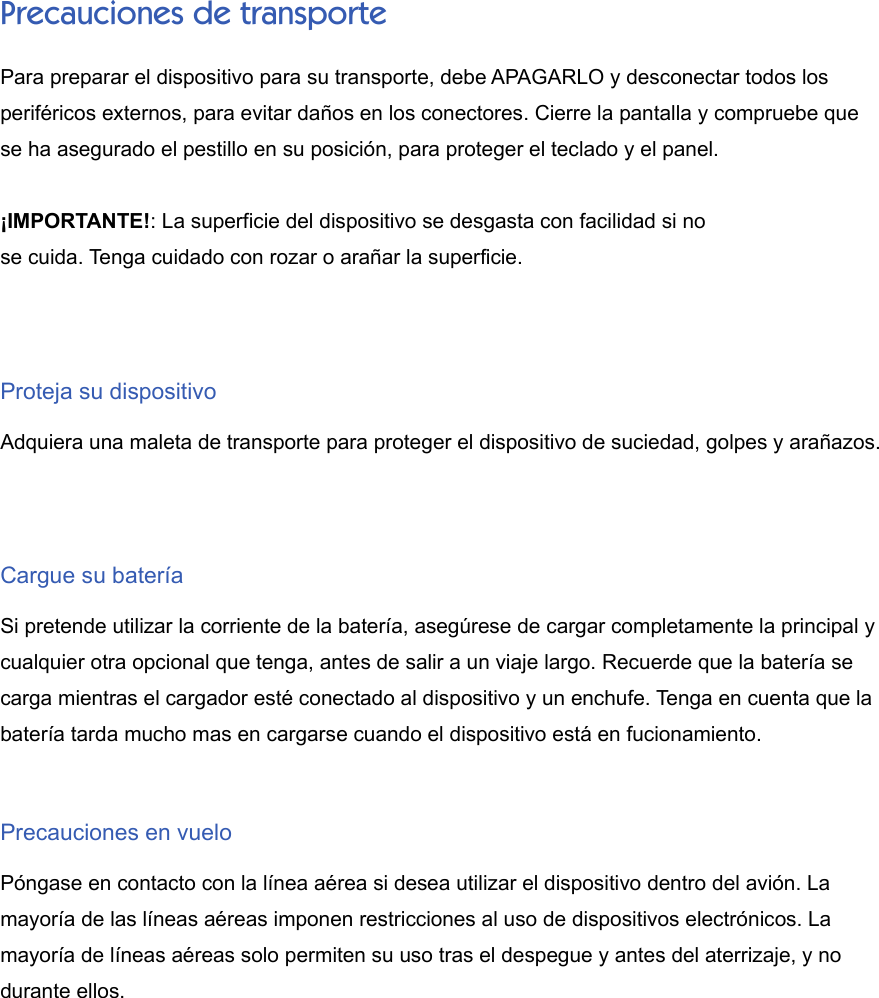 Precauciones de transportePara preparar el dispositivo para su transporte, debe APAGARLO y desconectar todos losperiféricos externos, para evitar daños en los conectores. Cierre la pantalla y compruebe quese ha asegurado el pestillo en su posición, para proteger el teclado y el panel.¡IMPORTANTE!: La superficie del dispositivo se desgasta con facilidad si nose cuida. Tenga cuidado con rozar o arañar la superficie.Proteja su dispositivoAdquiera una maleta de transporte para proteger el dispositivo de suciedad, golpes y arañazos.Cargue su bateríaSi pretende utilizar la corriente de la batería, asegúrese de cargar completamente la principal ycualquier otra opcional que tenga, antes de salir a un viaje largo. Recuerde que la batería secarga mientras el cargador esté conectado al dispositivo y un enchufe. Tenga en cuenta que labatería tarda mucho mas en cargarse cuando el dispositivo está en fucionamiento.Precauciones en vueloPóngase en contacto con la línea aérea si desea utilizar el dispositivo dentro del avión. Lamayoría de las líneas aéreas imponen restricciones al uso de dispositivos electrónicos. Lamayoría de líneas aéreas solo permiten su uso tras el despegue y antes del aterrizaje, y nodurante ellos.