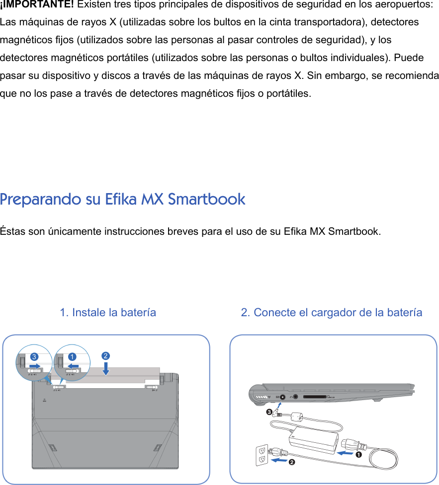 ¡IMPORTANTE! Existen tres tipos principales de dispositivos de seguridad en los aeropuertos:Las máquinas de rayos X (utilizadas sobre los bultos en la cinta transportadora), detectoresmagnéticos fijos (utilizados sobre las personas al pasar controles de seguridad), y losdetectores magnéticos portátiles (utilizados sobre las personas o bultos individuales). Puedepasar su dispositivo y discos a través de las máquinas de rayos X. Sin embargo, se recomiendaque no los pase a través de detectores magnéticos fijos o portátiles.Preparando su Efika MX SmartbookÉstas son únicamente instrucciones breves para el uso de su Efika MX Smartbook. 1. Instale la batería 2. Conecte el cargador de la batería