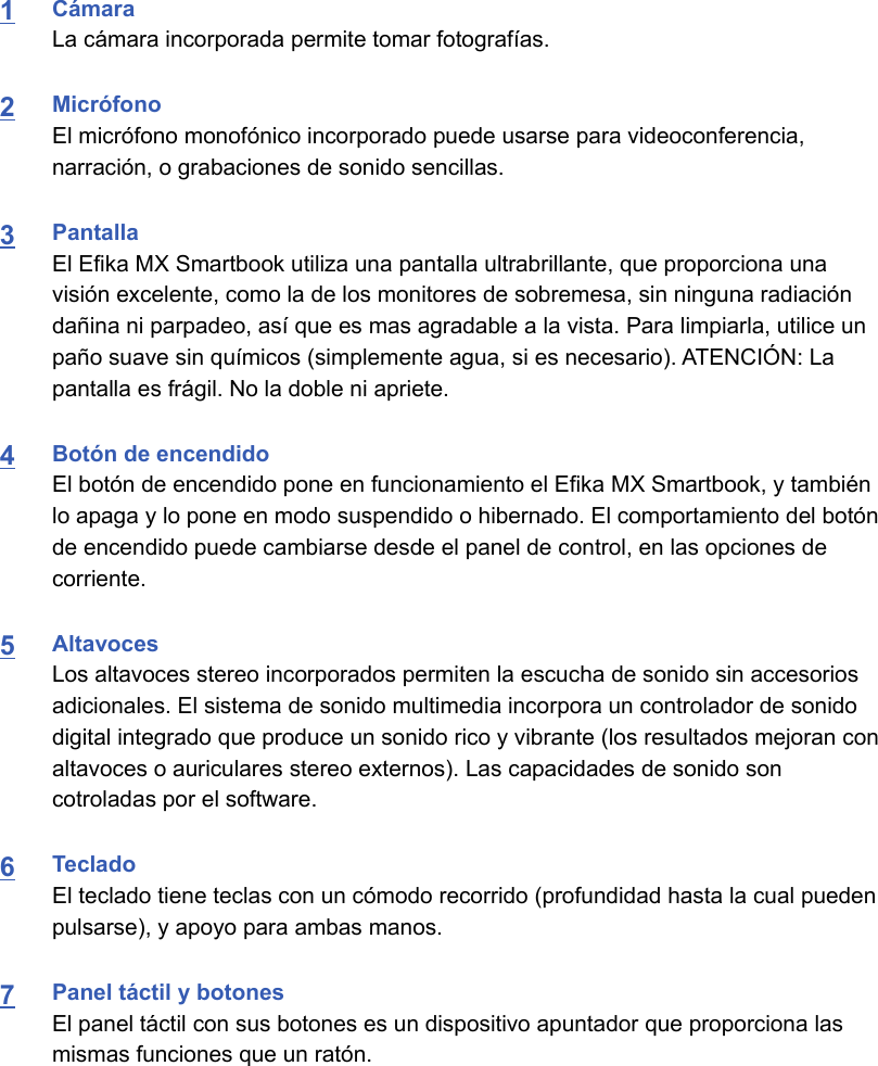 1CámaraLa cámara incorporada permite tomar fotografías.2MicrófonoEl micrófono monofónico incorporado puede usarse para videoconferencia,narración, o grabaciones de sonido sencillas.3PantallaEl Efika MX Smartbook utiliza una pantalla ultrabrillante, que proporciona unavisión excelente, como la de los monitores de sobremesa, sin ninguna radiacióndañina ni parpadeo, así que es mas agradable a la vista. Para limpiarla, utilice unpaño suave sin químicos (simplemente agua, si es necesario). ATENCIÓN: Lapantalla es frágil. No la doble ni apriete.4Botón de encendidoEl botón de encendido pone en funcionamiento el Efika MX Smartbook, y tambiénlo apaga y lo pone en modo suspendido o hibernado. El comportamiento del botónde encendido puede cambiarse desde el panel de control, en las opciones decorriente.5AltavocesLos altavoces stereo incorporados permiten la escucha de sonido sin accesoriosadicionales. El sistema de sonido multimedia incorpora un controlador de sonidodigital integrado que produce un sonido rico y vibrante (los resultados mejoran conaltavoces o auriculares stereo externos). Las capacidades de sonido soncotroladas por el software.6TecladoEl teclado tiene teclas con un cómodo recorrido (profundidad hasta la cual puedenpulsarse), y apoyo para ambas manos.7Panel táctil y botonesEl panel táctil con sus botones es un dispositivo apuntador que proporciona lasmismas funciones que un ratón. 