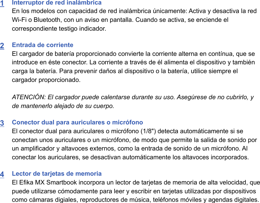 1Interruptor de red inalámbricaEn los modelos con capacidad de red inalámbrica únicamente: Activa y desactiva la redWi-Fi o Bluetooth, con un aviso en pantalla. Cuando se activa, se enciende elcorrespondiente testigo indicador.2Entrada de corrienteEl cargador de batería proporcionado convierte la corriente alterna en contínua, que seintroduce en éste conector. La corriente a través de él alimenta el dispositivo y tambiéncarga la batería. Para prevenir daños al dispositivo o la batería, utilice siempre elcargador proporcionado.ATENCIÓN: El cargador puede calentarse durante su uso. Asegúrese de no cubrirlo, yde mantenerlo alejado de su cuerpo.3Conector dual para auriculares o micrófonoEl conector dual para auriculares o micrófono (1/8&quot;) detecta automáticamente si seconectan unos auriculares o un micrófono, de modo que permite la salida de sonido porun amplificador y altavoces externos, como la entrada de sonido de un micrófono. Alconectar los auriculares, se desactivan automáticamente los altavoces incorporados.4Lector de tarjetas de memoriaEl Efika MX Smartbook incorpora un lector de tarjetas de memoria de alta velocidad, quepuede utilizarse cómodamente para leer y escribir en tarjetas utilizadas por dispositivoscomo cámaras digiales, reproductores de música, teléfonos móviles y agendas digitales.