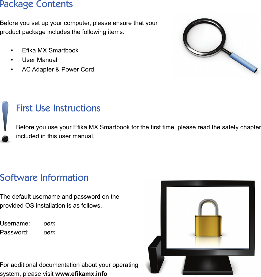 Package ContentsBefore you set up your computer, please ensure that yourproduct package includes the following items.•Efika MX Smartbook•User Manual•AC Adapter &amp; Power CordFirst Use InstructionsBefore you use your Efika MX Smartbook for the first time, please read the safety chapterincluded in this user manual. Software InformationThe default username and password on theprovided OS installation is as follows.Username:      oemPassword:       oemFor additional documentation about your operatingsystem, please visit www.efikamx.info