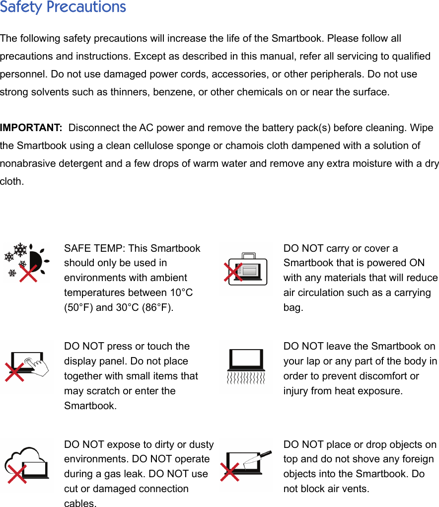 Safety PrecautionsThe following safety precautions will increase the life of the Smartbook. Please follow allprecautions and instructions. Except as described in this manual, refer all servicing to qualifiedpersonnel. Do not use damaged power cords, accessories, or other peripherals. Do not usestrong solvents such as thinners, benzene, or other chemicals on or near the surface.IMPORTANT:  Disconnect the AC power and remove the battery pack(s) before cleaning. Wipethe Smartbook using a clean cellulose sponge or chamois cloth dampened with a solution ofnonabrasive detergent and a few drops of warm water and remove any extra moisture with a drycloth.SAFE TEMP: This Smartbookshould only be used inenvironments with ambienttemperatures between 10°C(50°F) and 30°C (86°F).DO NOT carry or cover aSmartbook that is powered ONwith any materials that will reduceair circulation such as a carryingbag.DO NOT press or touch thedisplay panel. Do not placetogether with small items thatmay scratch or enter theSmartbook.DO NOT leave the Smartbook onyour lap or any part of the body inorder to prevent discomfort orinjury from heat exposure.DO NOT expose to dirty or dustyenvironments. DO NOT operateduring a gas leak. DO NOT usecut or damaged connectioncables.DO NOT place or drop objects ontop and do not shove any foreignobjects into the Smartbook. Donot block air vents.